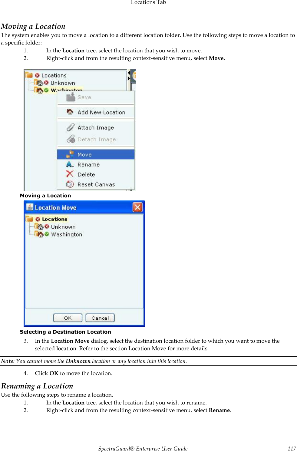 Locations Tab SpectraGuard®  Enterprise User Guide 117 Moving a Location The system enables you to move a location to a different location folder. Use the following steps to move a location to a specific folder: 1. In the Location tree, select the location that you wish to move. 2. Right-click and from the resulting context-sensitive menu, select Move.    Moving a Location  Selecting a Destination Location 3. In the Location Move dialog, select the destination location folder to which you want to move the selected location. Refer to the section Location Move for more details. Note: You cannot move the Unknown location or any location into this location. 4. Click OK to move the location. Renaming a Location Use the following steps to rename a location. 1. In the Location tree, select the location that you wish to rename. 2. Right-click and from the resulting context-sensitive menu, select Rename.   