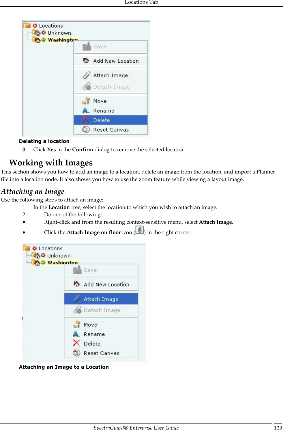 Locations Tab SpectraGuard®  Enterprise User Guide 119  Deleting a location 3. Click Yes in the Confirm dialog to remove the selected location. Working with Images This section shows you how to add an image to a location, delete an image from the location, and import a Planner file into a location node. It also shows you how to use the zoom feature while viewing a layout image. Attaching an Image Use the following steps to attach an image: 1. In the Location tree, select the location to which you wish to attach an image. 2. Do one of the following:  Right-click and from the resulting context-sensitive menu, select Attach Image.  Click the Attach Image on floor icon ( ) in the right corner.    Attaching an Image to a Location 