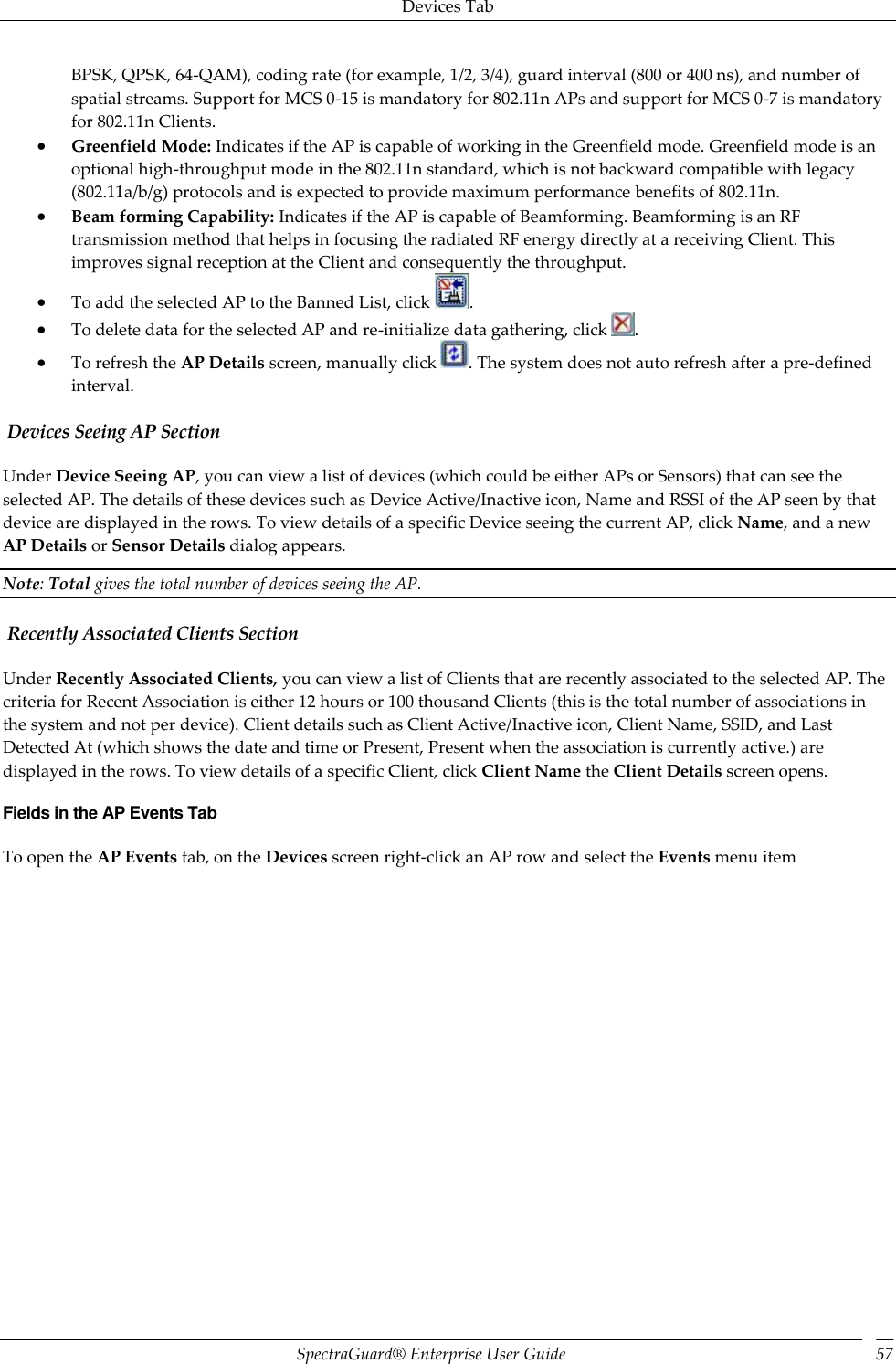 Devices Tab SpectraGuard®  Enterprise User Guide 57 BPSK, QPSK, 64-QAM), coding rate (for example, 1/2, 3/4), guard interval (800 or 400 ns), and number of spatial streams. Support for MCS 0-15 is mandatory for 802.11n APs and support for MCS 0-7 is mandatory for 802.11n Clients.  Greenfield Mode: Indicates if the AP is capable of working in the Greenfield mode. Greenfield mode is an optional high-throughput mode in the 802.11n standard, which is not backward compatible with legacy (802.11a/b/g) protocols and is expected to provide maximum performance benefits of 802.11n.  Beam forming Capability: Indicates if the AP is capable of Beamforming. Beamforming is an RF transmission method that helps in focusing the radiated RF energy directly at a receiving Client. This improves signal reception at the Client and consequently the throughput.  To add the selected AP to the Banned List, click  .  To delete data for the selected AP and re-initialize data gathering, click  .  To refresh the AP Details screen, manually click  . The system does not auto refresh after a pre-defined interval.  Devices Seeing AP Section Under Device Seeing AP, you can view a list of devices (which could be either APs or Sensors) that can see the selected AP. The details of these devices such as Device Active/Inactive icon, Name and RSSI of the AP seen by that device are displayed in the rows. To view details of a specific Device seeing the current AP, click Name, and a new AP Details or Sensor Details dialog appears. Note: Total gives the total number of devices seeing the AP.  Recently Associated Clients Section Under Recently Associated Clients, you can view a list of Clients that are recently associated to the selected AP. The criteria for Recent Association is either 12 hours or 100 thousand Clients (this is the total number of associations in the system and not per device). Client details such as Client Active/Inactive icon, Client Name, SSID, and Last Detected At (which shows the date and time or Present, Present when the association is currently active.) are displayed in the rows. To view details of a specific Client, click Client Name the Client Details screen opens. Fields in the AP Events Tab To open the AP Events tab, on the Devices screen right-click an AP row and select the Events menu item 