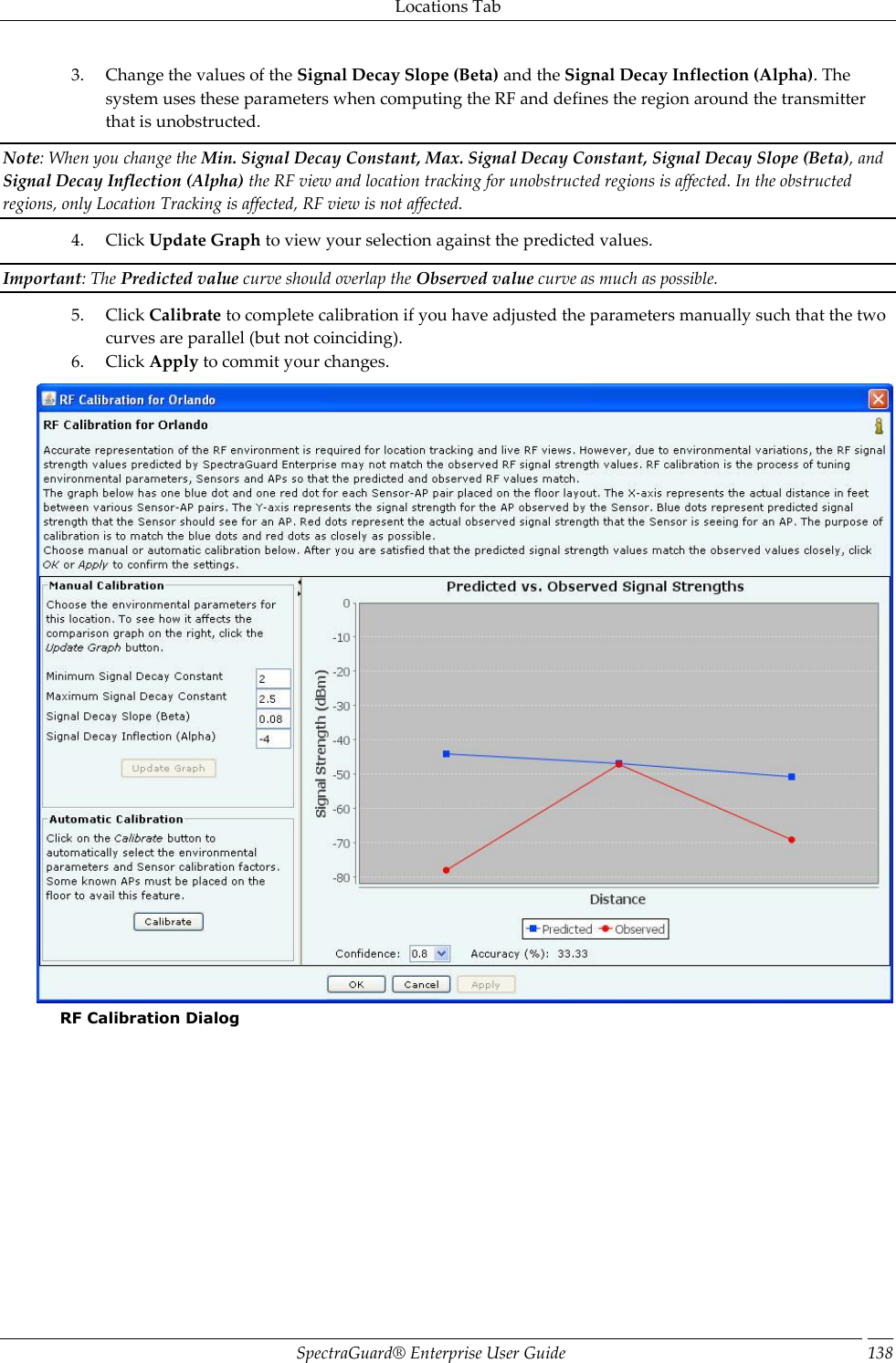 Locations Tab SpectraGuard®  Enterprise User Guide 138 3. Change the values of the Signal Decay Slope (Beta) and the Signal Decay Inflection (Alpha). The system uses these parameters when computing the RF and defines the region around the transmitter that is unobstructed. Note: When you change the Min. Signal Decay Constant, Max. Signal Decay Constant, Signal Decay Slope (Beta), and Signal Decay Inflection (Alpha) the RF view and location tracking for unobstructed regions is affected. In the obstructed regions, only Location Tracking is affected, RF view is not affected. 4. Click Update Graph to view your selection against the predicted values. Important: The Predicted value curve should overlap the Observed value curve as much as possible. 5. Click Calibrate to complete calibration if you have adjusted the parameters manually such that the two curves are parallel (but not coinciding). 6. Click Apply to commit your changes.  RF Calibration Dialog 