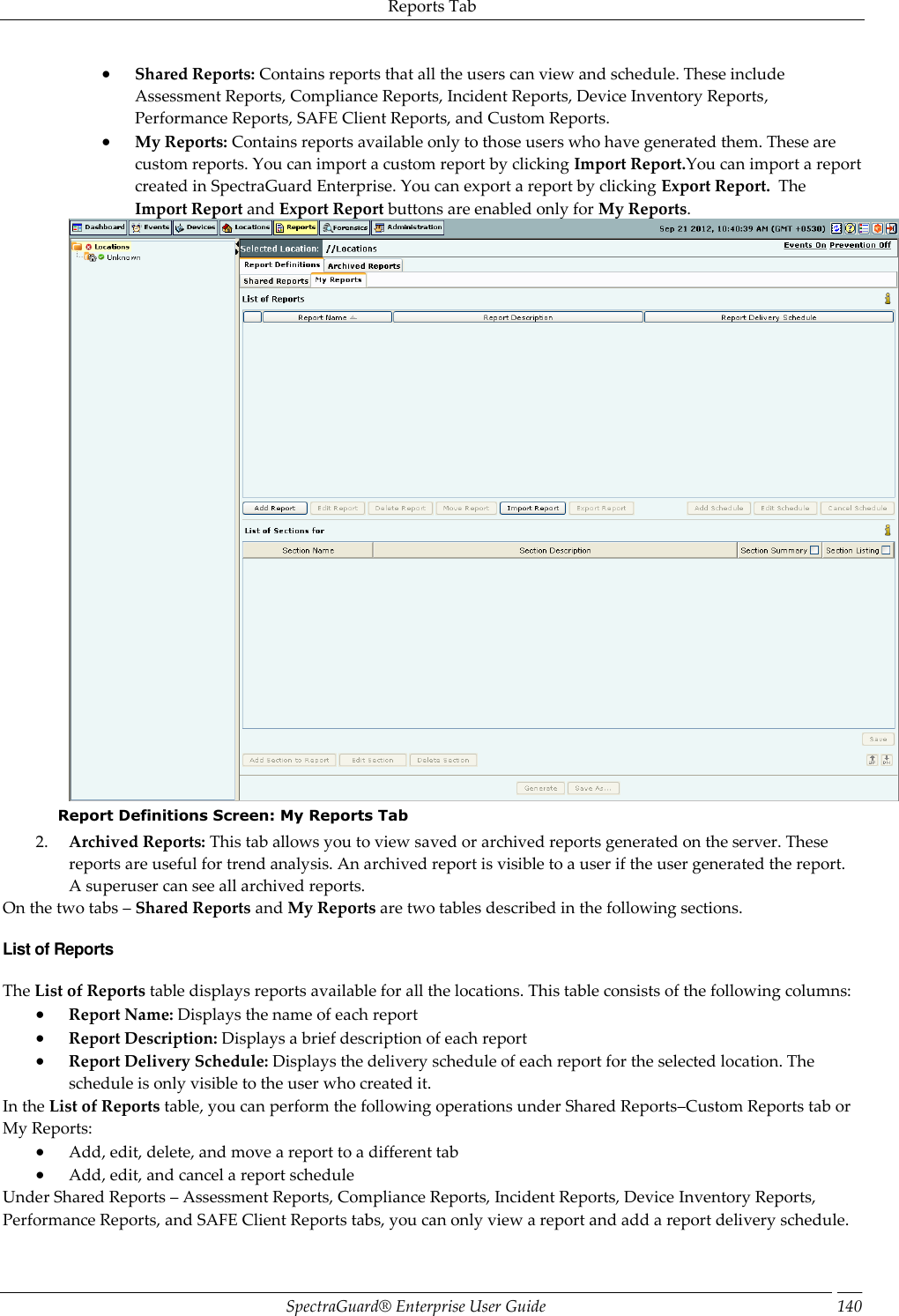 Reports Tab SpectraGuard®  Enterprise User Guide 140  Shared Reports: Contains reports that all the users can view and schedule. These include Assessment Reports, Compliance Reports, Incident Reports, Device Inventory Reports, Performance Reports, SAFE Client Reports, and Custom Reports.  My Reports: Contains reports available only to those users who have generated them. These are custom reports. You can import a custom report by clicking Import Report.You can import a report created in SpectraGuard Enterprise. You can export a report by clicking Export Report.  The Import Report and Export Report buttons are enabled only for My Reports.  Report Definitions Screen: My Reports Tab 2. Archived Reports: This tab allows you to view saved or archived reports generated on the server. These reports are useful for trend analysis. An archived report is visible to a user if the user generated the report. A superuser can see all archived reports. On the two tabs – Shared Reports and My Reports are two tables described in the following sections. List of Reports The List of Reports table displays reports available for all the locations. This table consists of the following columns:  Report Name: Displays the name of each report  Report Description: Displays a brief description of each report  Report Delivery Schedule: Displays the delivery schedule of each report for the selected location. The schedule is only visible to the user who created it. In the List of Reports table, you can perform the following operations under Shared Reports–Custom Reports tab or My Reports:  Add, edit, delete, and move a report to a different tab  Add, edit, and cancel a report schedule Under Shared Reports – Assessment Reports, Compliance Reports, Incident Reports, Device Inventory Reports, Performance Reports, and SAFE Client Reports tabs, you can only view a report and add a report delivery schedule. 