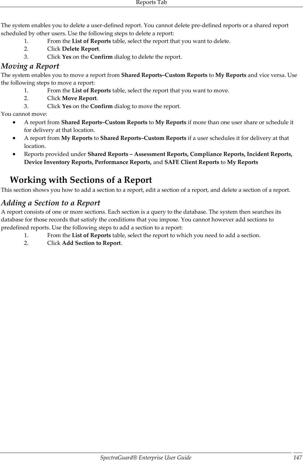 Reports Tab SpectraGuard®  Enterprise User Guide 147 The system enables you to delete a user-defined report. You cannot delete pre-defined reports or a shared report scheduled by other users. Use the following steps to delete a report: 1. From the List of Reports table, select the report that you want to delete. 2. Click Delete Report. 3. Click Yes on the Confirm dialog to delete the report. Moving a Report The system enables you to move a report from Shared Reports–Custom Reports to My Reports and vice versa. Use the following steps to move a report: 1. From the List of Reports table, select the report that you want to move. 2. Click Move Report. 3. Click Yes on the Confirm dialog to move the report. You cannot move:  A report from Shared Reports–Custom Reports to My Reports if more than one user share or schedule it for delivery at that location.  A report from My Reports to Shared Reports–Custom Reports if a user schedules it for delivery at that location.  Reports provided under Shared Reports – Assessment Reports, Compliance Reports, Incident Reports, Device Inventory Reports, Performance Reports, and SAFE Client Reports to My Reports   Working with Sections of a Report This section shows you how to add a section to a report, edit a section of a report, and delete a section of a report. Adding a Section to a Report A report consists of one or more sections. Each section is a query to the database. The system then searches its database for those records that satisfy the conditions that you impose. You cannot however add sections to predefined reports. Use the following steps to add a section to a report: 1. From the List of Reports table, select the report to which you need to add a section. 2. Click Add Section to Report. 