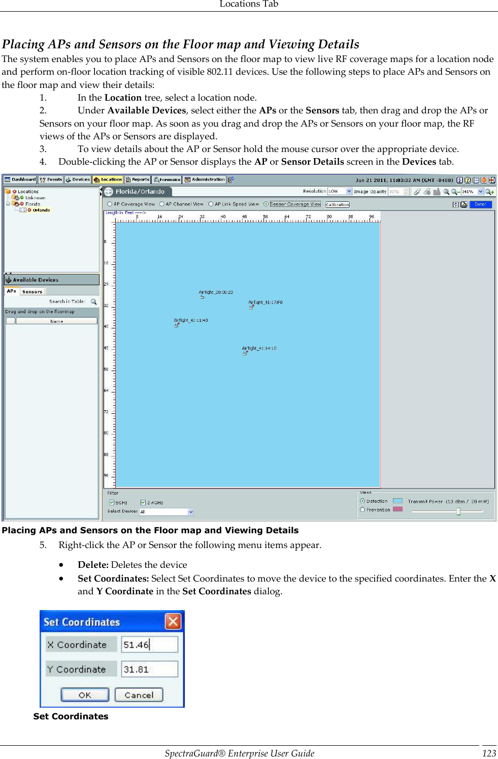 Locations Tab SpectraGuard®  Enterprise User Guide 123 Placing APs and Sensors on the Floor map and Viewing Details The system enables you to place APs and Sensors on the floor map to view live RF coverage maps for a location node and perform on-floor location tracking of visible 802.11 devices. Use the following steps to place APs and Sensors on the floor map and view their details: 1. In the Location tree, select a location node. 2. Under Available Devices, select either the APs or the Sensors tab, then drag and drop the APs or Sensors on your floor map. As soon as you drag and drop the APs or Sensors on your floor map, the RF views of the APs or Sensors are displayed. 3. To view details about the AP or Sensor hold the mouse cursor over the appropriate device. 4. Double-clicking the AP or Sensor displays the AP or Sensor Details screen in the Devices tab.  Placing APs and Sensors on the Floor map and Viewing Details 5. Right-click the AP or Sensor the following menu items appear.  Delete: Deletes the device  Set Coordinates: Select Set Coordinates to move the device to the specified coordinates. Enter the X and Y Coordinate in the Set Coordinates dialog.    Set Coordinates 