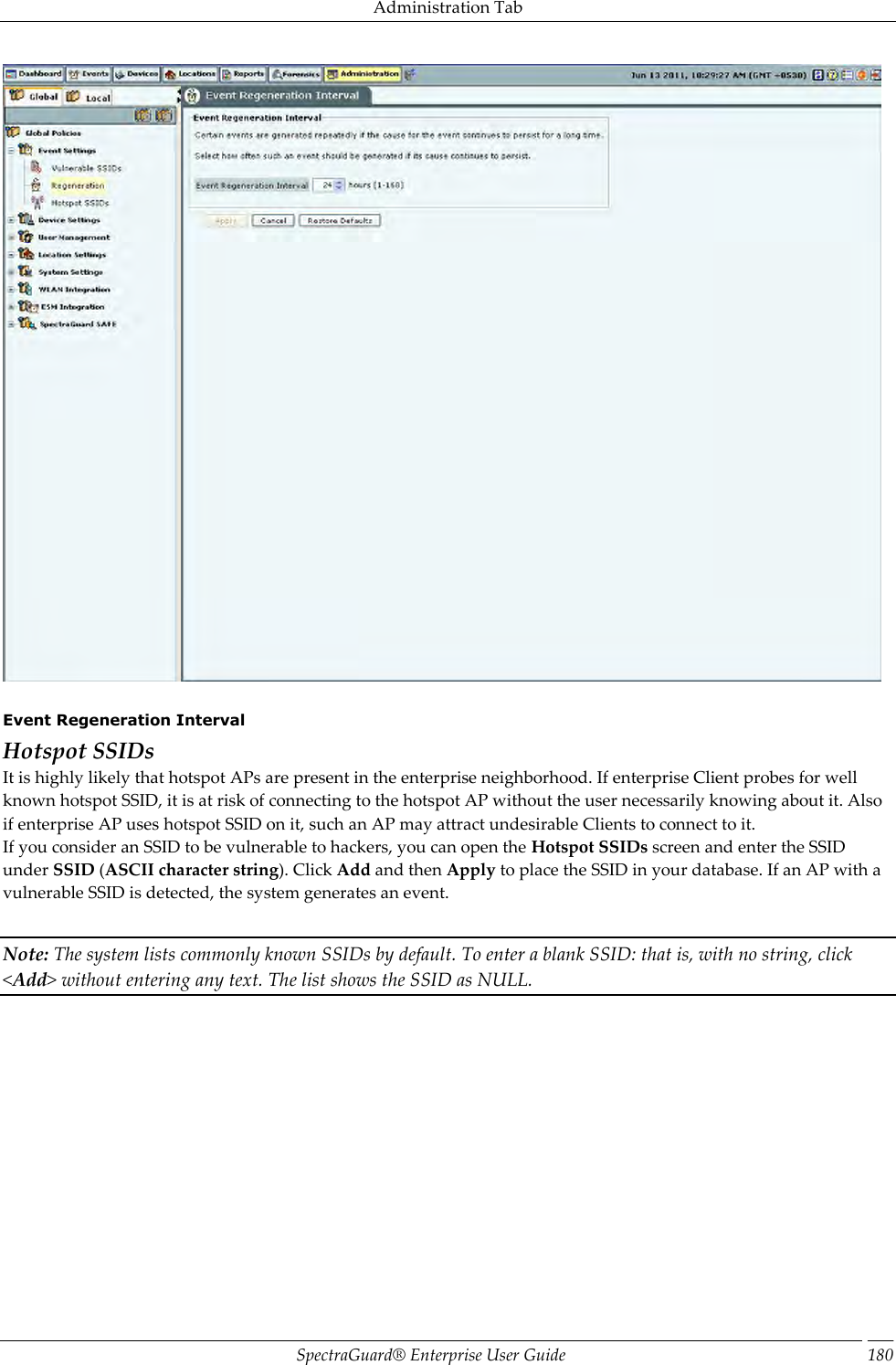 Administration Tab SpectraGuard®  Enterprise User Guide 180    Event Regeneration Interval Hotspot SSIDs It is highly likely that hotspot APs are present in the enterprise neighborhood. If enterprise Client probes for well known hotspot SSID, it is at risk of connecting to the hotspot AP without the user necessarily knowing about it. Also if enterprise AP uses hotspot SSID on it, such an AP may attract undesirable Clients to connect to it. If you consider an SSID to be vulnerable to hackers, you can open the Hotspot SSIDs screen and enter the SSID under SSID (ASCII character string). Click Add and then Apply to place the SSID in your database. If an AP with a vulnerable SSID is detected, the system generates an event.   Note: The system lists commonly known SSIDs by default. To enter a blank SSID: that is, with no string, click &lt;Add&gt; without entering any text. The list shows the SSID as NULL.   