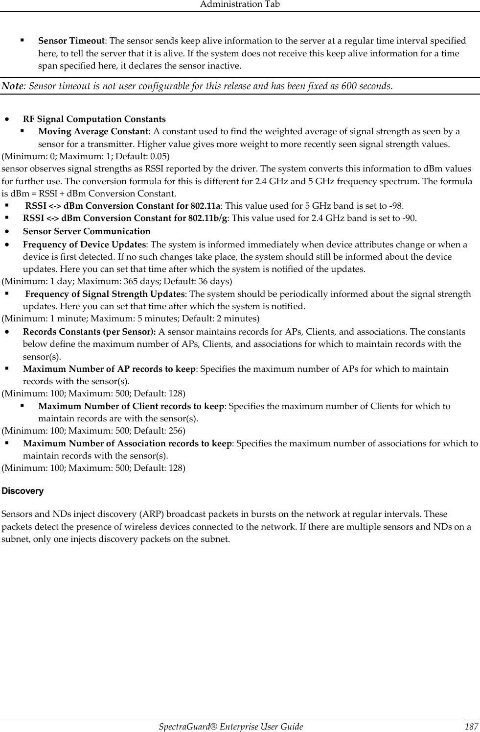 Administration Tab SpectraGuard®  Enterprise User Guide 187  Sensor Timeout: The sensor sends keep alive information to the server at a regular time interval specified here, to tell the server that it is alive. If the system does not receive this keep alive information for a time span specified here, it declares the sensor inactive. Note: Sensor timeout is not user configurable for this release and has been fixed as 600 seconds.    RF Signal Computation Constants  Moving Average Constant: A constant used to find the weighted average of signal strength as seen by a sensor for a transmitter. Higher value gives more weight to more recently seen signal strength values. (Minimum: 0; Maximum: 1; Default: 0.05) sensor observes signal strengths as RSSI reported by the driver. The system converts this information to dBm values for further use. The conversion formula for this is different for 2.4 GHz and 5 GHz frequency spectrum. The formula is dBm = RSSI + dBm Conversion Constant.   RSSI &lt;-&gt; dBm Conversion Constant for 802.11a: This value used for 5 GHz band is set to -98.  RSSI &lt;-&gt; dBm Conversion Constant for 802.11b/g: This value used for 2.4 GHz band is set to -90.  Sensor Server Communication  Frequency of Device Updates: The system is informed immediately when device attributes change or when a device is first detected. If no such changes take place, the system should still be informed about the device updates. Here you can set that time after which the system is notified of the updates. (Minimum: 1 day; Maximum: 365 days; Default: 36 days)   Frequency of Signal Strength Updates: The system should be periodically informed about the signal strength updates. Here you can set that time after which the system is notified. (Minimum: 1 minute; Maximum: 5 minutes; Default: 2 minutes)  Records Constants (per Sensor): A sensor maintains records for APs, Clients, and associations. The constants below define the maximum number of APs, Clients, and associations for which to maintain records with the sensor(s).  Maximum Number of AP records to keep: Specifies the maximum number of APs for which to maintain records with the sensor(s). (Minimum: 100; Maximum: 500; Default: 128)  Maximum Number of Client records to keep: Specifies the maximum number of Clients for which to maintain records are with the sensor(s). (Minimum: 100; Maximum: 500; Default: 256)  Maximum Number of Association records to keep: Specifies the maximum number of associations for which to maintain records with the sensor(s). (Minimum: 100; Maximum: 500; Default: 128) Discovery Sensors and NDs inject discovery (ARP) broadcast packets in bursts on the network at regular intervals. These packets detect the presence of wireless devices connected to the network. If there are multiple sensors and NDs on a subnet, only one injects discovery packets on the subnet. 
