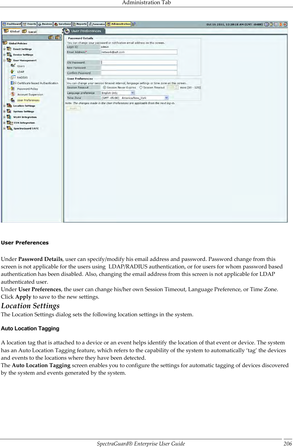 Administration Tab SpectraGuard®  Enterprise User Guide 206      User Preferences   Under Password Details, user can specify/modify his email address and password. Password change from this screen is not applicable for the users using  LDAP/RADIUS authentication, or for users for whom password based authentication has been disabled. Also, changing the email address from this screen is not applicable for LDAP authenticated user. Under User Preferences, the user can change his/her own Session Timeout, Language Preference, or Time Zone. Click Apply to save to the new settings. Location Settings The Location Settings dialog sets the following location settings in the system. Auto Location Tagging A location tag that is attached to a device or an event helps identify the location of that event or device. The system has an Auto Location Tagging feature, which refers to the capability of the system to automatically ‘tag’ the devices and events to the locations where they have been detected. The Auto Location Tagging screen enables you to configure the settings for automatic tagging of devices discovered by the system and events generated by the system. 