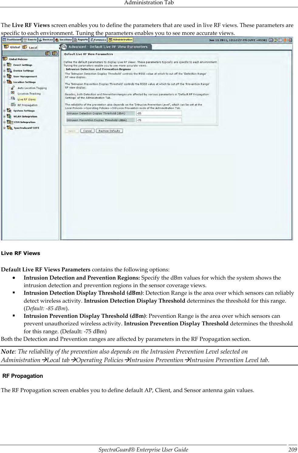 Administration Tab SpectraGuard®  Enterprise User Guide 209 The Live RF Views screen enables you to define the parameters that are used in live RF views. These parameters are specific to each environment. Tuning the parameters enables you to see more accurate views.    Live RF Views   Default Live RF Views Parameters contains the following options:  Intrusion Detection and Prevention Regions: Specify the dBm values for which the system shows the intrusion detection and prevention regions in the sensor coverage views.  Intrusion Detection Display Threshold (dBm): Detection Range is the area over which sensors can reliably detect wireless activity. Intrusion Detection Display Threshold determines the threshold for this range. (Default: -85 dBm).  Intrusion Prevention Display Threshold (dBm): Prevention Range is the area over which sensors can prevent unauthorized wireless activity. Intrusion Prevention Display Threshold determines the threshold for this range. (Default: -75 dBm) Both the Detection and Prevention ranges are affected by parameters in the RF Propagation section. Note: The reliability of the prevention also depends on the Intrusion Prevention Level selected on AdministrationLocal tabOperating PoliciesIntrusion PreventionIntrusion Prevention Level tab.  RF Propagation The RF Propagation screen enables you to define default AP, Client, and Sensor antenna gain values. 