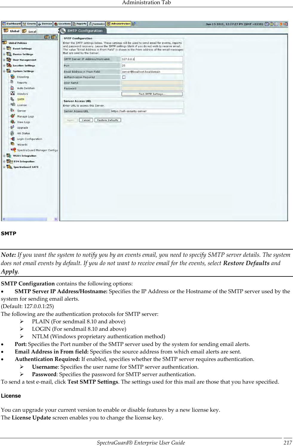 Administration Tab SpectraGuard®  Enterprise User Guide 217    SMTP   Note: If you want the system to notify you by an events email, you need to specify SMTP server details. The system does not email events by default. If you do not want to receive email for the events, select Restore Defaults and Apply. SMTP Configuration contains the following options:           SMTP Server IP Address/Hostname: Specifies the IP Address or the Hostname of the SMTP server used by the system for sending email alerts. (Default: 127.0.0.1:25) The following are the authentication protocols for SMTP server:        PLAIN (For sendmail 8.10 and above)        LOGIN (For sendmail 8.10 and above)        NTLM (Windows proprietary authentication method)           Port: Specifies the Port number of the SMTP server used by the system for sending email alerts.           Email Address in From field: Specifies the source address from which email alerts are sent.           Authentication Required: If enabled, specifies whether the SMTP server requires authentication.        Username: Specifies the user name for SMTP server authentication.        Password: Specifies the password for SMTP server authentication. To send a test e-mail, click Test SMTP Settings. The settings used for this mail are those that you have specified. License You can upgrade your current version to enable or disable features by a new license key. The License Update screen enables you to change the license key. 