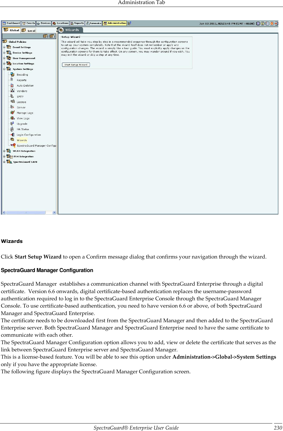 Administration Tab SpectraGuard®  Enterprise User Guide 230        Wizards   Click Start Setup Wizard to open a Confirm message dialog that confirms your navigation through the wizard. SpectraGuard Manager Configuration SpectraGuard Manager  establishes a communication channel with SpectraGuard Enterprise through a digital certificate.  Version 6.6 onwards, digital certificate-based authentication replaces the username-password authentication required to log in to the SpectraGuard Enterprise Console through the SpectraGuard Manager Console. To use certificate-based authentication, you need to have version 6.6 or above, of both SpectraGuard Manager and SpectraGuard Enterprise. The certificate needs to be downloaded first from the SpectraGuard Manager and then added to the SpectraGuard Enterprise server. Both SpectraGuard Manager and SpectraGuard Enterprise need to have the same certificate to communicate with each other. The SpectraGuard Manager Configuration option allows you to add, view or delete the certificate that serves as the link between SpectraGuard Enterprise server and SpectraGuard Manager. This is a license-based feature. You will be able to see this option under Administration-&gt;Global-&gt;System Settings only if you have the appropriate license. The following figure displays the SpectraGuard Manager Configuration screen. 