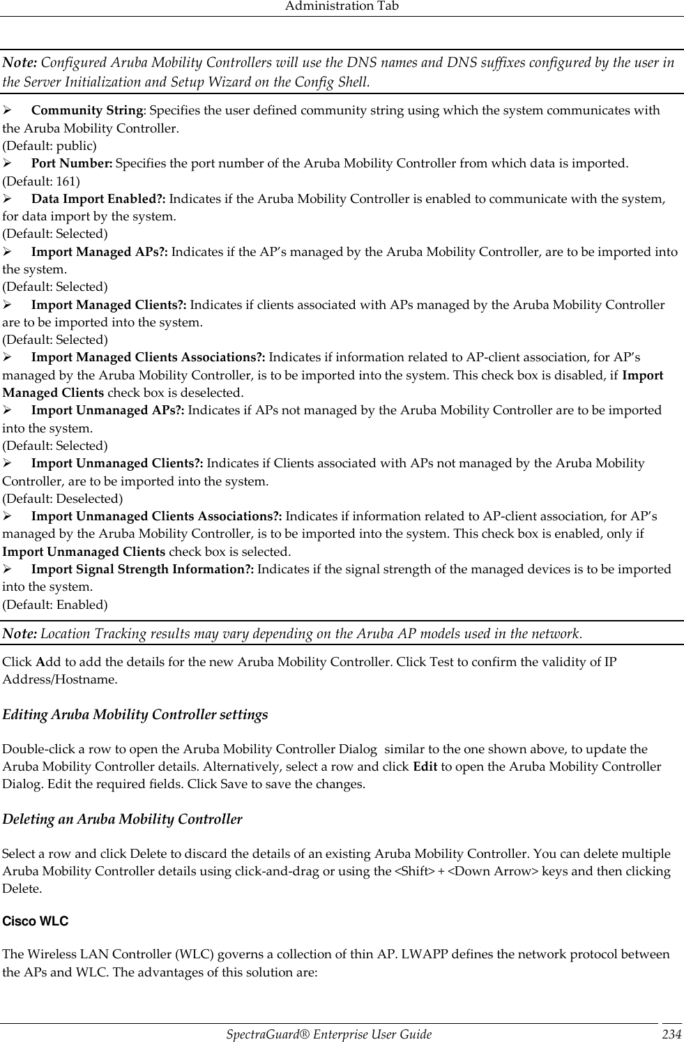 Administration Tab SpectraGuard®  Enterprise User Guide 234 Note: Configured Aruba Mobility Controllers will use the DNS names and DNS suffixes configured by the user in the Server Initialization and Setup Wizard on the Config Shell.        Community String: Specifies the user defined community string using which the system communicates with the Aruba Mobility Controller. (Default: public)        Port Number: Specifies the port number of the Aruba Mobility Controller from which data is imported. (Default: 161)        Data Import Enabled?: Indicates if the Aruba Mobility Controller is enabled to communicate with the system, for data import by the system. (Default: Selected)        Import Managed APs?: Indicates if the AP’s managed by the Aruba Mobility Controller, are to be imported into the system. (Default: Selected)        Import Managed Clients?: Indicates if clients associated with APs managed by the Aruba Mobility Controller are to be imported into the system. (Default: Selected)        Import Managed Clients Associations?: Indicates if information related to AP-client association, for AP’s managed by the Aruba Mobility Controller, is to be imported into the system. This check box is disabled, if Import Managed Clients check box is deselected.        Import Unmanaged APs?: Indicates if APs not managed by the Aruba Mobility Controller are to be imported into the system. (Default: Selected)        Import Unmanaged Clients?: Indicates if Clients associated with APs not managed by the Aruba Mobility Controller, are to be imported into the system. (Default: Deselected)        Import Unmanaged Clients Associations?: Indicates if information related to AP-client association, for AP’s managed by the Aruba Mobility Controller, is to be imported into the system. This check box is enabled, only if Import Unmanaged Clients check box is selected.        Import Signal Strength Information?: Indicates if the signal strength of the managed devices is to be imported into the system. (Default: Enabled) Note: Location Tracking results may vary depending on the Aruba AP models used in the network. Click Add to add the details for the new Aruba Mobility Controller. Click Test to confirm the validity of IP Address/Hostname. Editing Aruba Mobility Controller settings Double-click a row to open the Aruba Mobility Controller Dialog  similar to the one shown above, to update the Aruba Mobility Controller details. Alternatively, select a row and click Edit to open the Aruba Mobility Controller Dialog. Edit the required fields. Click Save to save the changes. Deleting an Aruba Mobility Controller Select a row and click Delete to discard the details of an existing Aruba Mobility Controller. You can delete multiple Aruba Mobility Controller details using click-and-drag or using the &lt;Shift&gt; + &lt;Down Arrow&gt; keys and then clicking Delete. Cisco WLC The Wireless LAN Controller (WLC) governs a collection of thin AP. LWAPP defines the network protocol between the APs and WLC. The advantages of this solution are: 