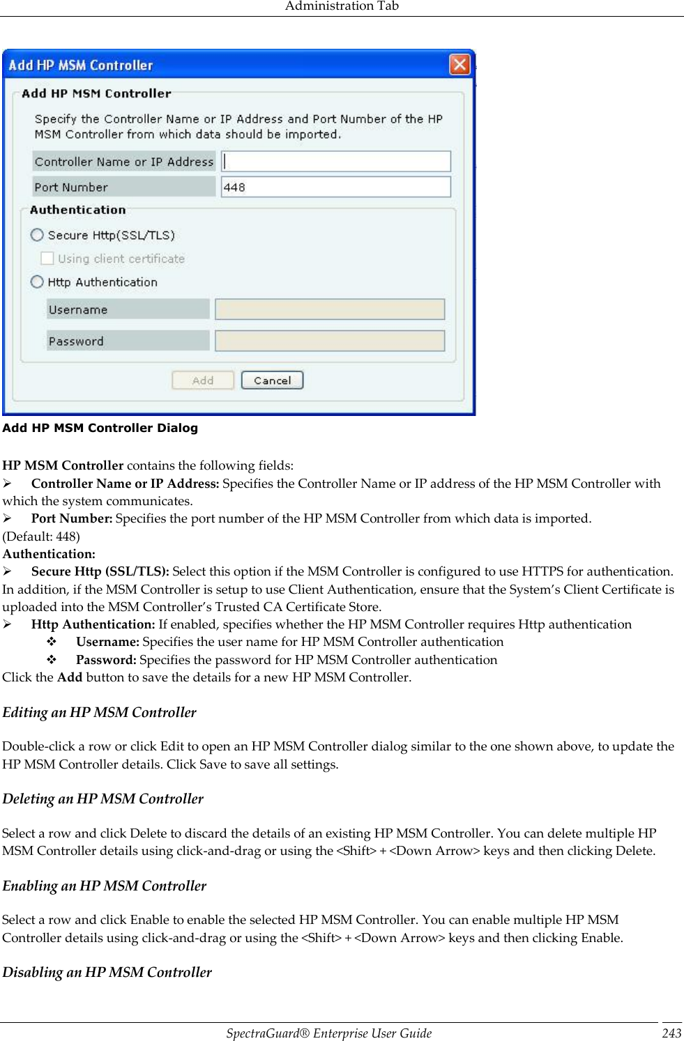 Administration Tab SpectraGuard®  Enterprise User Guide 243  Add HP MSM Controller Dialog   HP MSM Controller contains the following fields:        Controller Name or IP Address: Specifies the Controller Name or IP address of the HP MSM Controller with which the system communicates.        Port Number: Specifies the port number of the HP MSM Controller from which data is imported. (Default: 448) Authentication:        Secure Http (SSL/TLS): Select this option if the MSM Controller is configured to use HTTPS for authentication. In addition, if the MSM Controller is setup to use Client Authentication, ensure that the System’s Client Certificate is uploaded into the MSM Controller’s Trusted CA Certificate Store.        Http Authentication: If enabled, specifies whether the HP MSM Controller requires Http authentication        Username: Specifies the user name for HP MSM Controller authentication        Password: Specifies the password for HP MSM Controller authentication Click the Add button to save the details for a new HP MSM Controller. Editing an HP MSM Controller Double-click a row or click Edit to open an HP MSM Controller dialog similar to the one shown above, to update the HP MSM Controller details. Click Save to save all settings. Deleting an HP MSM Controller Select a row and click Delete to discard the details of an existing HP MSM Controller. You can delete multiple HP MSM Controller details using click-and-drag or using the &lt;Shift&gt; + &lt;Down Arrow&gt; keys and then clicking Delete. Enabling an HP MSM Controller Select a row and click Enable to enable the selected HP MSM Controller. You can enable multiple HP MSM Controller details using click-and-drag or using the &lt;Shift&gt; + &lt;Down Arrow&gt; keys and then clicking Enable. Disabling an HP MSM Controller 