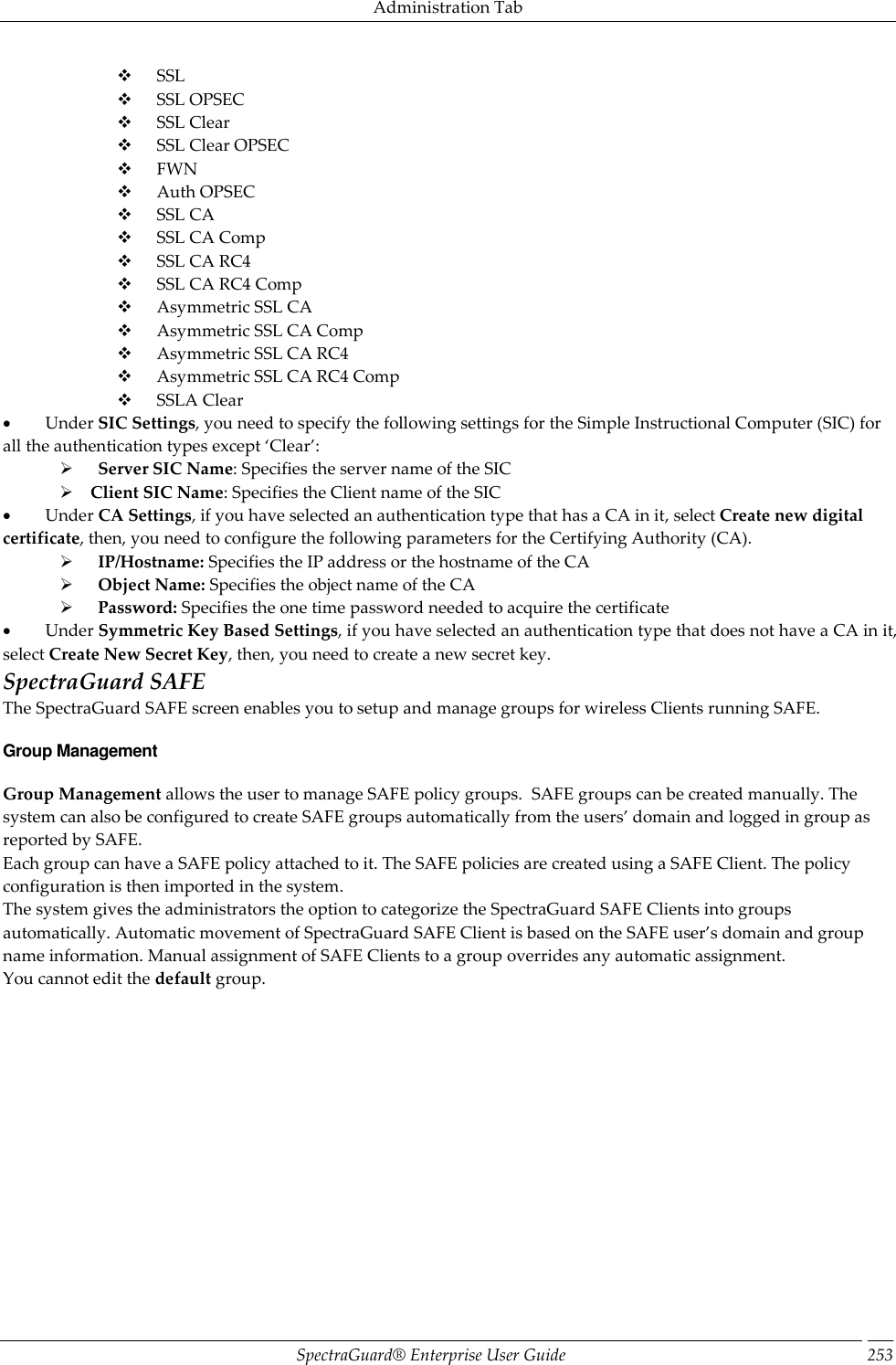 Administration Tab SpectraGuard®  Enterprise User Guide 253        SSL        SSL OPSEC        SSL Clear        SSL Clear OPSEC        FWN        Auth OPSEC        SSL CA        SSL CA Comp        SSL CA RC4        SSL CA RC4 Comp        Asymmetric SSL CA        Asymmetric SSL CA Comp        Asymmetric SSL CA RC4        Asymmetric SSL CA RC4 Comp        SSLA Clear           Under SIC Settings, you need to specify the following settings for the Simple Instructional Computer (SIC) for all the authentication types except ‘Clear’:        Server SIC Name: Specifies the server name of the SIC      Client SIC Name: Specifies the Client name of the SIC           Under CA Settings, if you have selected an authentication type that has a CA in it, select Create new digital certificate, then, you need to configure the following parameters for the Certifying Authority (CA).        IP/Hostname: Specifies the IP address or the hostname of the CA        Object Name: Specifies the object name of the CA        Password: Specifies the one time password needed to acquire the certificate           Under Symmetric Key Based Settings, if you have selected an authentication type that does not have a CA in it, select Create New Secret Key, then, you need to create a new secret key. SpectraGuard SAFE The SpectraGuard SAFE screen enables you to setup and manage groups for wireless Clients running SAFE. Group Management Group Management allows the user to manage SAFE policy groups.  SAFE groups can be created manually. The system can also be configured to create SAFE groups automatically from the users’ domain and logged in group as reported by SAFE. Each group can have a SAFE policy attached to it. The SAFE policies are created using a SAFE Client. The policy configuration is then imported in the system. The system gives the administrators the option to categorize the SpectraGuard SAFE Clients into groups automatically. Automatic movement of SpectraGuard SAFE Client is based on the SAFE user’s domain and group name information. Manual assignment of SAFE Clients to a group overrides any automatic assignment. You cannot edit the default group. 