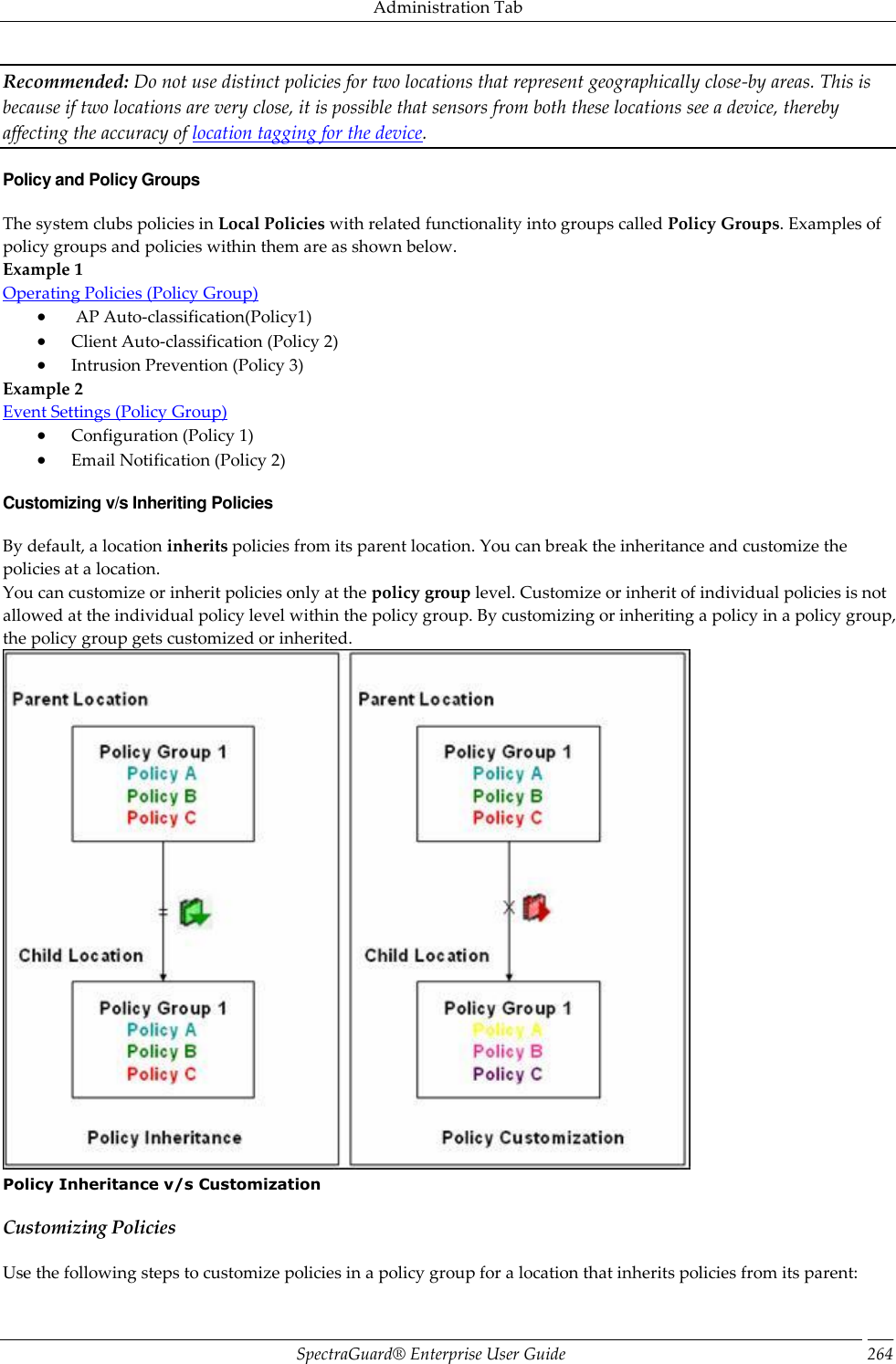 Administration Tab SpectraGuard®  Enterprise User Guide 264 Recommended: Do not use distinct policies for two locations that represent geographically close-by areas. This is because if two locations are very close, it is possible that sensors from both these locations see a device, thereby affecting the accuracy of location tagging for the device. Policy and Policy Groups The system clubs policies in Local Policies with related functionality into groups called Policy Groups. Examples of policy groups and policies within them are as shown below. Example 1 Operating Policies (Policy Group)   AP Auto-classification(Policy1)  Client Auto-classification (Policy 2)  Intrusion Prevention (Policy 3) Example 2 Event Settings (Policy Group)  Configuration (Policy 1)  Email Notification (Policy 2) Customizing v/s Inheriting Policies By default, a location inherits policies from its parent location. You can break the inheritance and customize the policies at a location. You can customize or inherit policies only at the policy group level. Customize or inherit of individual policies is not allowed at the individual policy level within the policy group. By customizing or inheriting a policy in a policy group, the policy group gets customized or inherited.  Policy Inheritance v/s Customization Customizing Policies Use the following steps to customize policies in a policy group for a location that inherits policies from its parent: 