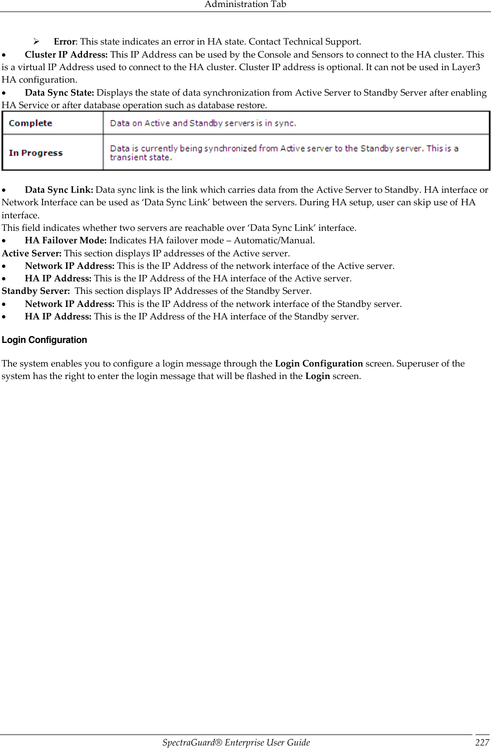 Administration Tab SpectraGuard®  Enterprise User Guide 227        Error: This state indicates an error in HA state. Contact Technical Support.           Cluster IP Address: This IP Address can be used by the Console and Sensors to connect to the HA cluster. This is a virtual IP Address used to connect to the HA cluster. Cluster IP address is optional. It can not be used in Layer3 HA configuration.           Data Sync State: Displays the state of data synchronization from Active Server to Standby Server after enabling HA Service or after database operation such as database restore.              Data Sync Link: Data sync link is the link which carries data from the Active Server to Standby. HA interface or Network Interface can be used as ‘Data Sync Link’ between the servers. During HA setup, user can skip use of HA interface. This field indicates whether two servers are reachable over ‘Data Sync Link’ interface.           HA Failover Mode: Indicates HA failover mode – Automatic/Manual. Active Server: This section displays IP addresses of the Active server.           Network IP Address: This is the IP Address of the network interface of the Active server.           HA IP Address: This is the IP Address of the HA interface of the Active server. Standby Server:  This section displays IP Addresses of the Standby Server.           Network IP Address: This is the IP Address of the network interface of the Standby server.           HA IP Address: This is the IP Address of the HA interface of the Standby server. Login Configuration The system enables you to configure a login message through the Login Configuration screen. Superuser of the system has the right to enter the login message that will be flashed in the Login screen. 