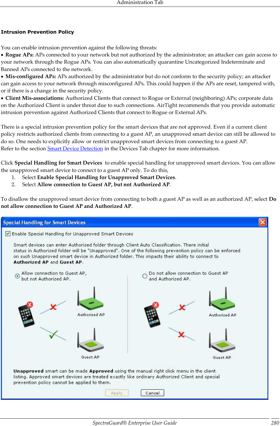 Administration Tab SpectraGuard®  Enterprise User Guide 280   Intrusion Prevention Policy   You can enable intrusion prevention against the following threats:   Rogue APs: APs connected to your network but not authorized by the administrator; an attacker can gain access to your network through the Rogue APs. You can also automatically quarantine Uncategorized Indeterminate and Banned APs connected to the network.   Mis-configured APs: APs authorized by the administrator but do not conform to the security policy; an attacker can gain access to your network through misconfigured APs. This could happen if the APs are reset, tampered with, or if there is a change in the security policy.   Client Mis-associations: Authorized Clients that connect to Rogue or External (neighboring) APs; corporate data on the Authorized Client is under threat due to such connections. AirTight recommends that you provide automatic intrusion prevention against Authorized Clients that connect to Rogue or External APs.   There is a special intrusion prevention policy for the smart devices that are not approved. Even if a current client policy restricts authorized clients from connecting to a guest AP, an unapproved smart device can still be allowed to do so. One needs to explicitly allow or restrict unapproved smart devices from connecting to a guest AP. Refer to the section Smart Device Detection in the Devices Tab chapter for more information.   Click Special Handling for Smart Devices  to enable special handling for unapproved smart devices. You can allow the unapproved smart device to connect to a guest AP only. To do this, 1. Select Enable Special Handling for Unapproved Smart Devices. 2. Select Allow connection to Guest AP, but not Authorized AP.   To disallow the unapproved smart device from connecting to both a guest AP as well as an authorized AP, select Do not allow connection to Guest AP and Authorized AP.    