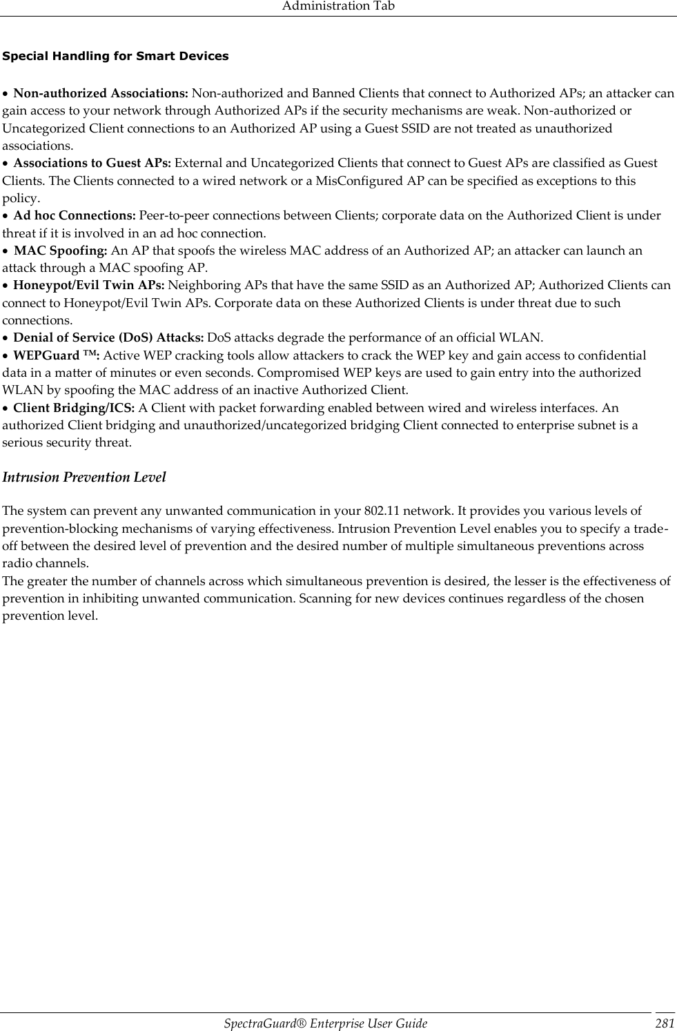 Administration Tab SpectraGuard®  Enterprise User Guide 281 Special Handling for Smart Devices     Non-authorized Associations: Non-authorized and Banned Clients that connect to Authorized APs; an attacker can gain access to your network through Authorized APs if the security mechanisms are weak. Non-authorized or Uncategorized Client connections to an Authorized AP using a Guest SSID are not treated as unauthorized associations.   Associations to Guest APs: External and Uncategorized Clients that connect to Guest APs are classified as Guest Clients. The Clients connected to a wired network or a MisConfigured AP can be specified as exceptions to this policy.   Ad hoc Connections: Peer-to-peer connections between Clients; corporate data on the Authorized Client is under threat if it is involved in an ad hoc connection.   MAC Spoofing: An AP that spoofs the wireless MAC address of an Authorized AP; an attacker can launch an attack through a MAC spoofing AP.   Honeypot/Evil Twin APs: Neighboring APs that have the same SSID as an Authorized AP; Authorized Clients can connect to Honeypot/Evil Twin APs. Corporate data on these Authorized Clients is under threat due to such connections.   Denial of Service (DoS) Attacks: DoS attacks degrade the performance of an official WLAN.   WEPGuard TM: Active WEP cracking tools allow attackers to crack the WEP key and gain access to confidential data in a matter of minutes or even seconds. Compromised WEP keys are used to gain entry into the authorized WLAN by spoofing the MAC address of an inactive Authorized Client.   Client Bridging/ICS: A Client with packet forwarding enabled between wired and wireless interfaces. An authorized Client bridging and unauthorized/uncategorized bridging Client connected to enterprise subnet is a serious security threat. Intrusion Prevention Level The system can prevent any unwanted communication in your 802.11 network. It provides you various levels of prevention-blocking mechanisms of varying effectiveness. Intrusion Prevention Level enables you to specify a trade-off between the desired level of prevention and the desired number of multiple simultaneous preventions across radio channels. The greater the number of channels across which simultaneous prevention is desired, the lesser is the effectiveness of prevention in inhibiting unwanted communication. Scanning for new devices continues regardless of the chosen prevention level. 