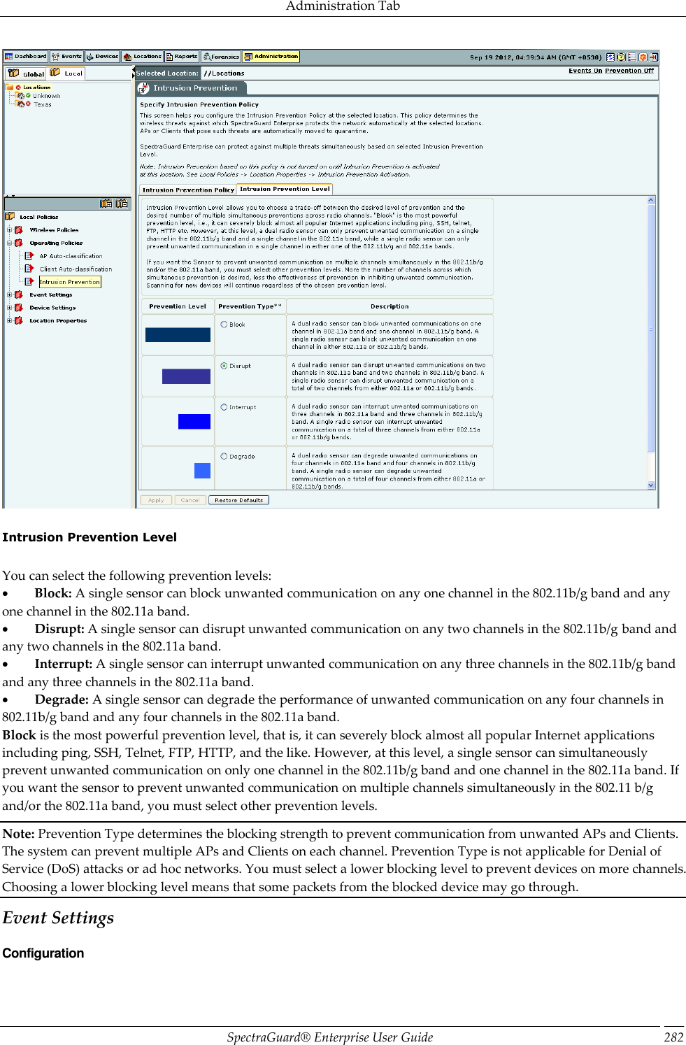 Administration Tab SpectraGuard®  Enterprise User Guide 282    Intrusion Prevention Level   You can select the following prevention levels:           Block: A single sensor can block unwanted communication on any one channel in the 802.11b/g band and any one channel in the 802.11a band.           Disrupt: A single sensor can disrupt unwanted communication on any two channels in the 802.11b/g band and any two channels in the 802.11a band.           Interrupt: A single sensor can interrupt unwanted communication on any three channels in the 802.11b/g band and any three channels in the 802.11a band.           Degrade: A single sensor can degrade the performance of unwanted communication on any four channels in 802.11b/g band and any four channels in the 802.11a band. Block is the most powerful prevention level, that is, it can severely block almost all popular Internet applications including ping, SSH, Telnet, FTP, HTTP, and the like. However, at this level, a single sensor can simultaneously prevent unwanted communication on only one channel in the 802.11b/g band and one channel in the 802.11a band. If you want the sensor to prevent unwanted communication on multiple channels simultaneously in the 802.11 b/g and/or the 802.11a band, you must select other prevention levels. Note: Prevention Type determines the blocking strength to prevent communication from unwanted APs and Clients. The system can prevent multiple APs and Clients on each channel. Prevention Type is not applicable for Denial of Service (DoS) attacks or ad hoc networks. You must select a lower blocking level to prevent devices on more channels. Choosing a lower blocking level means that some packets from the blocked device may go through. Event Settings Configuration 