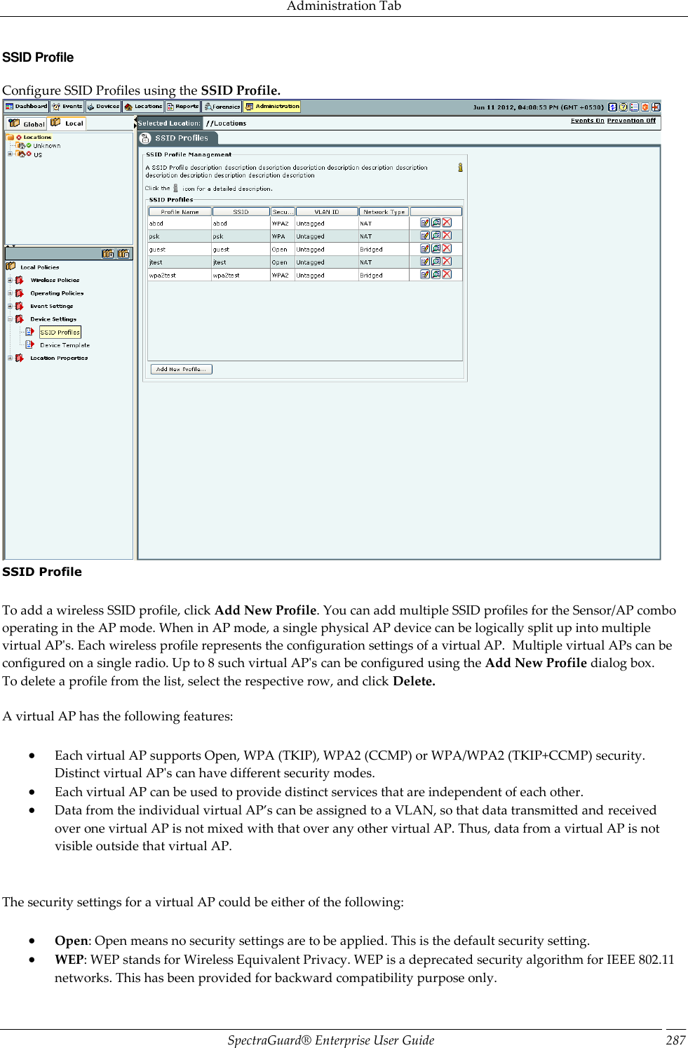 Administration Tab SpectraGuard®  Enterprise User Guide 287 SSID Profile Configure SSID Profiles using the SSID Profile.  SSID Profile   To add a wireless SSID profile, click Add New Profile. You can add multiple SSID profiles for the Sensor/AP combo operating in the AP mode. When in AP mode, a single physical AP device can be logically split up into multiple virtual AP&apos;s. Each wireless profile represents the configuration settings of a virtual AP.  Multiple virtual APs can be configured on a single radio. Up to 8 such virtual AP&apos;s can be configured using the Add New Profile dialog box. To delete a profile from the list, select the respective row, and click Delete.   A virtual AP has the following features:  Each virtual AP supports Open, WPA (TKIP), WPA2 (CCMP) or WPA/WPA2 (TKIP+CCMP) security. Distinct virtual AP&apos;s can have different security modes.  Each virtual AP can be used to provide distinct services that are independent of each other.  Data from the individual virtual AP’s can be assigned to a VLAN, so that data transmitted and received over one virtual AP is not mixed with that over any other virtual AP. Thus, data from a virtual AP is not visible outside that virtual AP.   The security settings for a virtual AP could be either of the following:  Open: Open means no security settings are to be applied. This is the default security setting.  WEP: WEP stands for Wireless Equivalent Privacy. WEP is a deprecated security algorithm for IEEE 802.11 networks. This has been provided for backward compatibility purpose only. 