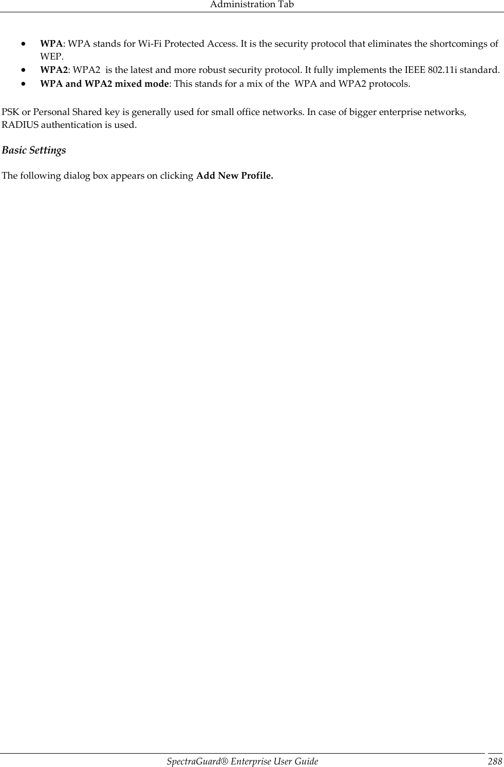 Administration Tab SpectraGuard®  Enterprise User Guide 288  WPA: WPA stands for Wi-Fi Protected Access. It is the security protocol that eliminates the shortcomings of WEP.  WPA2: WPA2  is the latest and more robust security protocol. It fully implements the IEEE 802.11i standard.  WPA and WPA2 mixed mode: This stands for a mix of the  WPA and WPA2 protocols. PSK or Personal Shared key is generally used for small office networks. In case of bigger enterprise networks, RADIUS authentication is used. Basic Settings The following dialog box appears on clicking Add New Profile. 