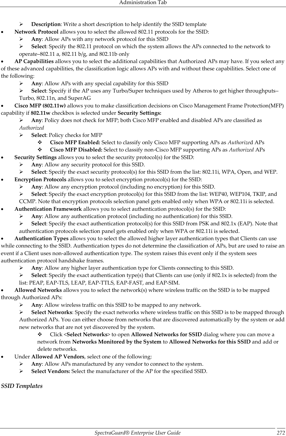 Administration Tab SpectraGuard®  Enterprise User Guide 272        Description: Write a short description to help identify the SSID template           Network Protocol allows you to select the allowed 802.11 protocols for the SSID:        Any: Allow APs with any network protocol for this SSID        Select: Specify the 802.11 protocol on which the system allows the APs connected to the network to operate–802.11 a, 802.11 b/g, and 802.11b only           AP Capabilities allows you to select the additional capabilities that Authorized APs may have. If you select any of these advanced capabilities, the classification logic allows APs with and without these capabilities. Select one of the following:        Any: Allow APs with any special capability for this SSID        Select: Specify if the AP uses any Turbo/Super techniques used by Atheros to get higher throughputs–Turbo, 802.11n, and SuperAG           Cisco MFP (802.11w) allows you to make classification decisions on Cisco Management Frame Protection(MFP) capability if 802.11w checkbox is selected under Security Settings:        Any: Policy does not check for MFP; both Cisco MFP enabled and disabled APs are classified as Authorized        Select: Policy checks for MFP        Cisco MFP Enabled: Select to classify only Cisco MFP supporting APs as Authorized APs        Cisco MFP Disabled: Select to classify non-Cisco MFP supporting APs as Authorized APs           Security Settings allows you to select the security protocol(s) for the SSID:        Any: Allow any security protocol for this SSID.        Select: Specify the exact security protocol(s) for this SSID from the list: 802.11i, WPA, Open, and WEP.           Encryption Protocols allows you to select encryption protocol(s) for the SSID:        Any: Allow any encryption protocol (including no encryption) for this SSID.        Select: Specify the exact encryption protocol(s) for this SSID from the list: WEP40, WEP104, TKIP, and CCMP. Note that encryption protocols selection panel gets enabled only when WPA or 802.11i is selected.           Authentication Framework allows you to select authentication protocol(s) for the SSID:        Any: Allow any authentication protocol (including no authentication) for this SSID.        Select: Specify the exact authentication protocol(s) for this SSID from PSK and 802.1x (EAP). Note that authentication protocols selection panel gets enabled only when WPA or 802.11i is selected.           Authentication Types allows you to select the allowed higher layer authentication types that Clients can use while connecting to the SSID. Authentication types do not determine the classification of APs, but are used to raise an event if a Client uses non-allowed authentication type. The system raises this event only if the system sees authentication protocol handshake frames.        Any: Allow any higher layer authentication type for Clients connecting to this SSID.        Select: Specify the exact authentication type(s) that Clients can use (only if 802.1x is selected) from the list: PEAP, EAP-TLS, LEAP, EAP-TTLS, EAP-FAST, and EAP-SIM.           Allowed Networks allows you to select the network(s) where wireless traffic on the SSID is to be mapped through Authorized APs:        Any: Allow wireless traffic on this SSID to be mapped to any network.        Select Networks: Specify the exact networks where wireless traffic on this SSID is to be mapped through Authorized APs. You can either choose from networks that are discovered automatically by the system or add new networks that are not yet discovered by the system.        Click &lt;Select Networks&gt; to open Allowed Networks for SSID dialog where you can move a network from Networks Monitored by the System to Allowed Networks for this SSID and add or delete networks.           Under Allowed AP Vendors, select one of the following:        Any: Allow APs manufactured by any vendor to connect to the system.        Select Vendors: Select the manufacturer of the AP for the specified SSID. SSID Templates 