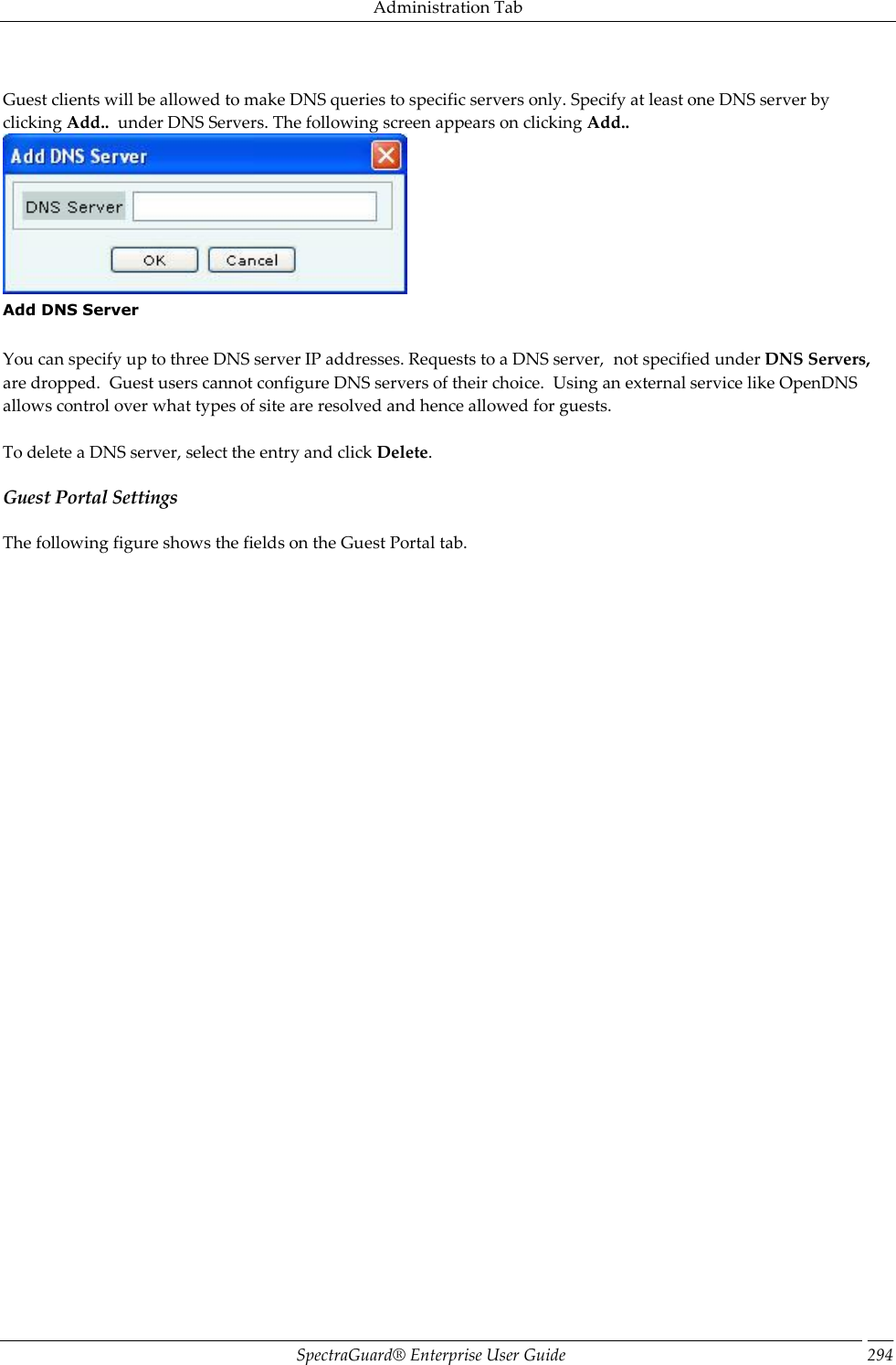 Administration Tab SpectraGuard®  Enterprise User Guide 294   Guest clients will be allowed to make DNS queries to specific servers only. Specify at least one DNS server by clicking Add..  under DNS Servers. The following screen appears on clicking Add..  Add DNS Server   You can specify up to three DNS server IP addresses. Requests to a DNS server,  not specified under DNS Servers, are dropped.  Guest users cannot configure DNS servers of their choice.  Using an external service like OpenDNS allows control over what types of site are resolved and hence allowed for guests.   To delete a DNS server, select the entry and click Delete. Guest Portal Settings The following figure shows the fields on the Guest Portal tab. 