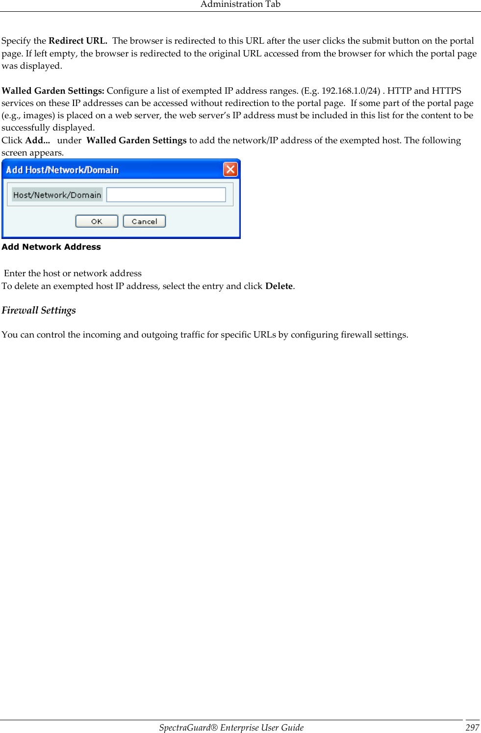 Administration Tab SpectraGuard®  Enterprise User Guide 297 Specify the Redirect URL.  The browser is redirected to this URL after the user clicks the submit button on the portal page. If left empty, the browser is redirected to the original URL accessed from the browser for which the portal page was displayed.   Walled Garden Settings: Configure a list of exempted IP address ranges. (E.g. 192.168.1.0/24) . HTTP and HTTPS services on these IP addresses can be accessed without redirection to the portal page.  If some part of the portal page (e.g., images) is placed on a web server, the web server’s IP address must be included in this list for the content to be successfully displayed. Click Add...   under  Walled Garden Settings to add the network/IP address of the exempted host. The following screen appears.  Add Network Address    Enter the host or network address To delete an exempted host IP address, select the entry and click Delete. Firewall Settings You can control the incoming and outgoing traffic for specific URLs by configuring firewall settings. 