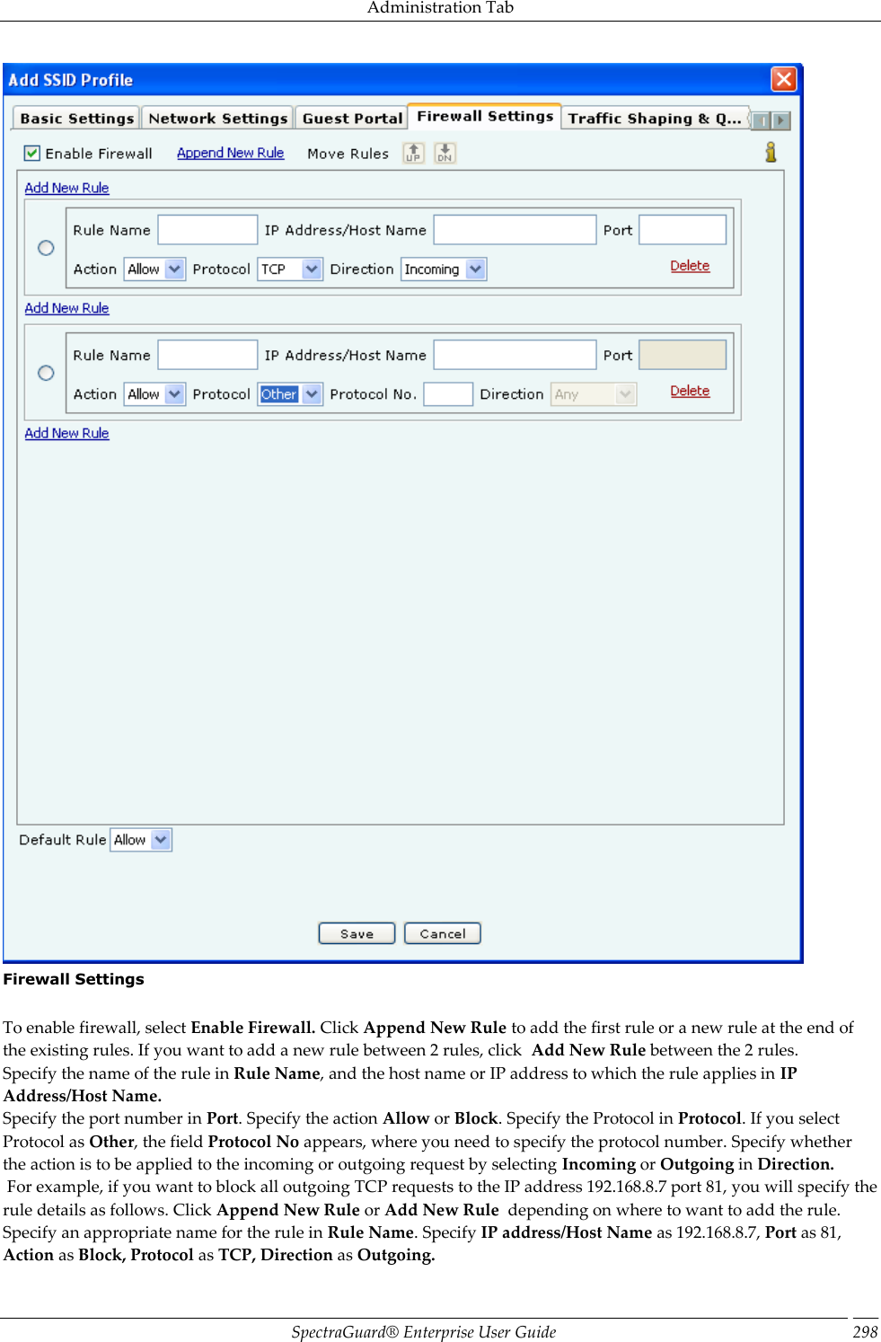 Administration Tab SpectraGuard®  Enterprise User Guide 298  Firewall Settings   To enable firewall, select Enable Firewall. Click Append New Rule to add the first rule or a new rule at the end of the existing rules. If you want to add a new rule between 2 rules, click  Add New Rule between the 2 rules. Specify the name of the rule in Rule Name, and the host name or IP address to which the rule applies in IP Address/Host Name. Specify the port number in Port. Specify the action Allow or Block. Specify the Protocol in Protocol. If you select Protocol as Other, the field Protocol No appears, where you need to specify the protocol number. Specify whether the action is to be applied to the incoming or outgoing request by selecting Incoming or Outgoing in Direction.  For example, if you want to block all outgoing TCP requests to the IP address 192.168.8.7 port 81, you will specify the rule details as follows. Click Append New Rule or Add New Rule  depending on where to want to add the rule. Specify an appropriate name for the rule in Rule Name. Specify IP address/Host Name as 192.168.8.7, Port as 81, Action as Block, Protocol as TCP, Direction as Outgoing. 