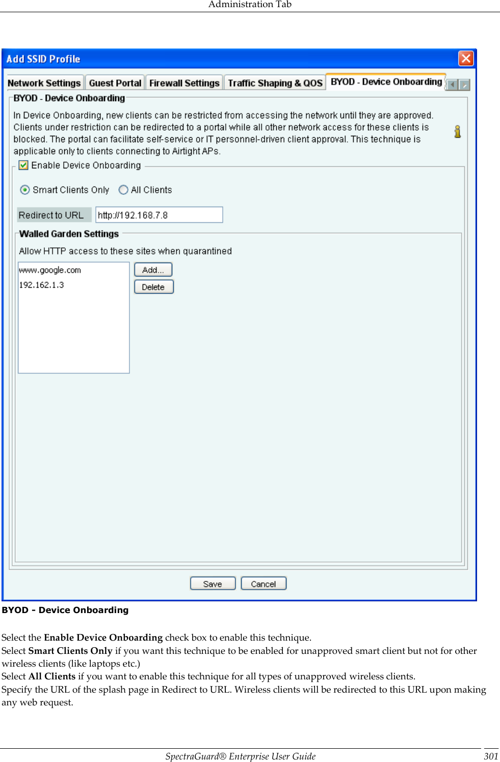 Administration Tab SpectraGuard®  Enterprise User Guide 301    BYOD - Device Onboarding   Select the Enable Device Onboarding check box to enable this technique. Select Smart Clients Only if you want this technique to be enabled for unapproved smart client but not for other wireless clients (like laptops etc.) Select All Clients if you want to enable this technique for all types of unapproved wireless clients. Specify the URL of the splash page in Redirect to URL. Wireless clients will be redirected to this URL upon making any web request. 