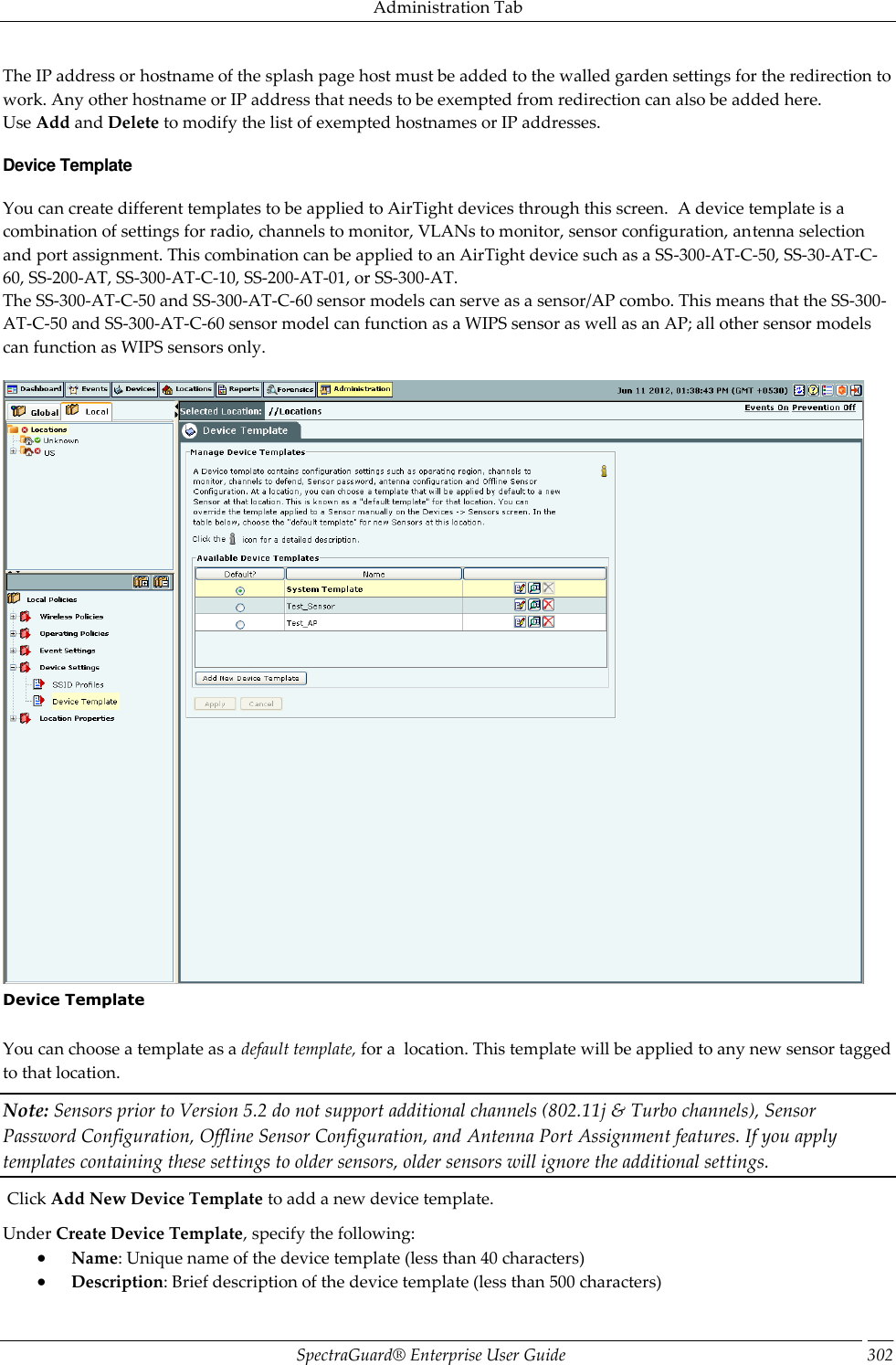 Administration Tab SpectraGuard®  Enterprise User Guide 302 The IP address or hostname of the splash page host must be added to the walled garden settings for the redirection to work. Any other hostname or IP address that needs to be exempted from redirection can also be added here. Use Add and Delete to modify the list of exempted hostnames or IP addresses. Device Template You can create different templates to be applied to AirTight devices through this screen.  A device template is a combination of settings for radio, channels to monitor, VLANs to monitor, sensor configuration, antenna selection and port assignment. This combination can be applied to an AirTight device such as a SS-300-AT-C-50, SS-30-AT-C-60, SS-200-AT, SS-300-AT-C-10, SS-200-AT-01, or SS-300-AT. The SS-300-AT-C-50 and SS-300-AT-C-60 sensor models can serve as a sensor/AP combo. This means that the SS-300-AT-C-50 and SS-300-AT-C-60 sensor model can function as a WIPS sensor as well as an AP; all other sensor models can function as WIPS sensors only.    Device Template   You can choose a template as a default template, for a  location. This template will be applied to any new sensor tagged to that location. Note: Sensors prior to Version 5.2 do not support additional channels (802.11j &amp; Turbo channels), Sensor Password Configuration, Offline Sensor Configuration, and Antenna Port Assignment features. If you apply templates containing these settings to older sensors, older sensors will ignore the additional settings.  Click Add New Device Template to add a new device template. Under Create Device Template, specify the following:  Name: Unique name of the device template (less than 40 characters)  Description: Brief description of the device template (less than 500 characters) 