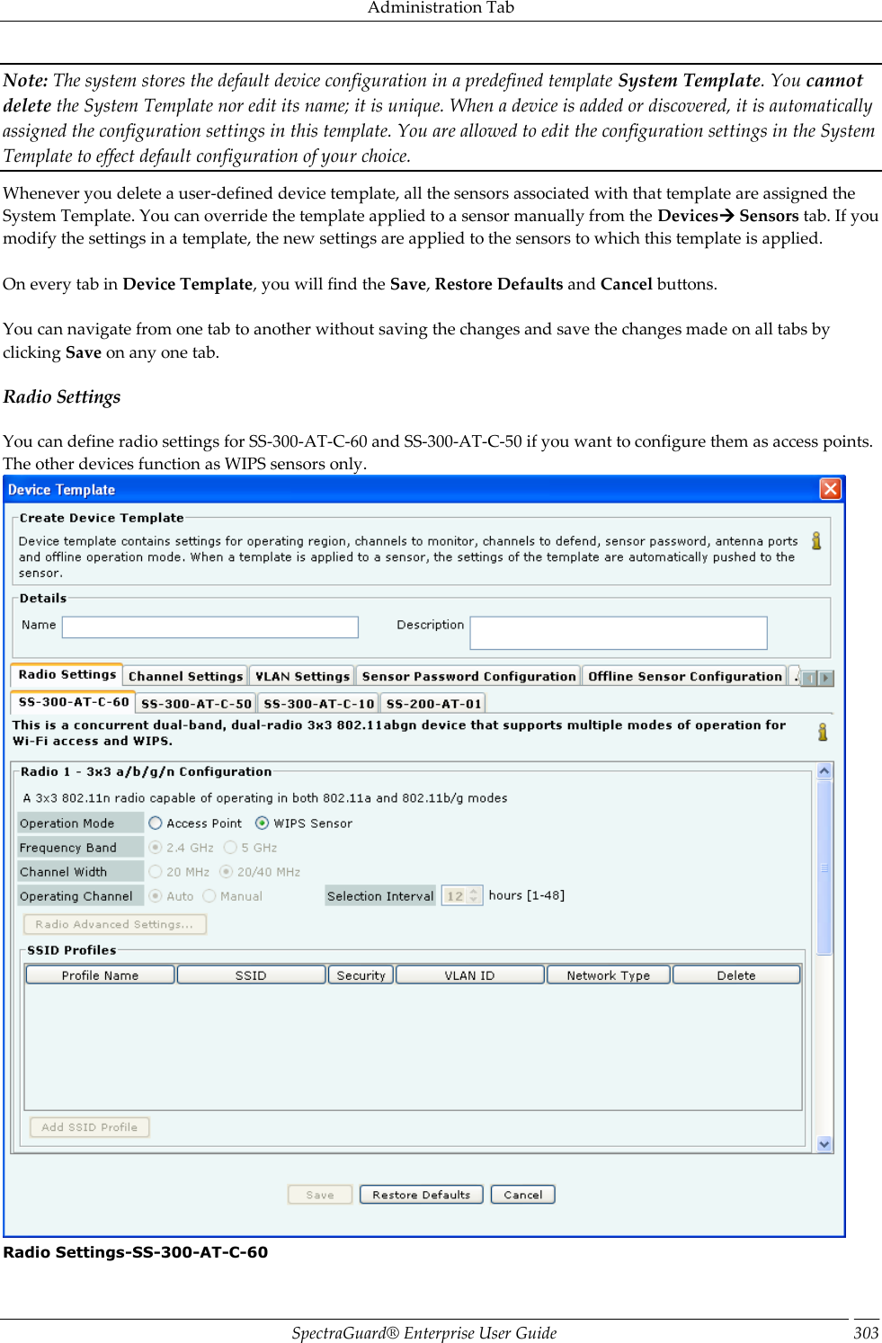 Administration Tab SpectraGuard®  Enterprise User Guide 303 Note: The system stores the default device configuration in a predefined template System Template. You cannot delete the System Template nor edit its name; it is unique. When a device is added or discovered, it is automatically assigned the configuration settings in this template. You are allowed to edit the configuration settings in the System Template to effect default configuration of your choice. Whenever you delete a user-defined device template, all the sensors associated with that template are assigned the System Template. You can override the template applied to a sensor manually from the Devices Sensors tab. If you modify the settings in a template, the new settings are applied to the sensors to which this template is applied.   On every tab in Device Template, you will find the Save, Restore Defaults and Cancel buttons.   You can navigate from one tab to another without saving the changes and save the changes made on all tabs by clicking Save on any one tab. Radio Settings You can define radio settings for SS-300-AT-C-60 and SS-300-AT-C-50 if you want to configure them as access points. The other devices function as WIPS sensors only.  Radio Settings-SS-300-AT-C-60 