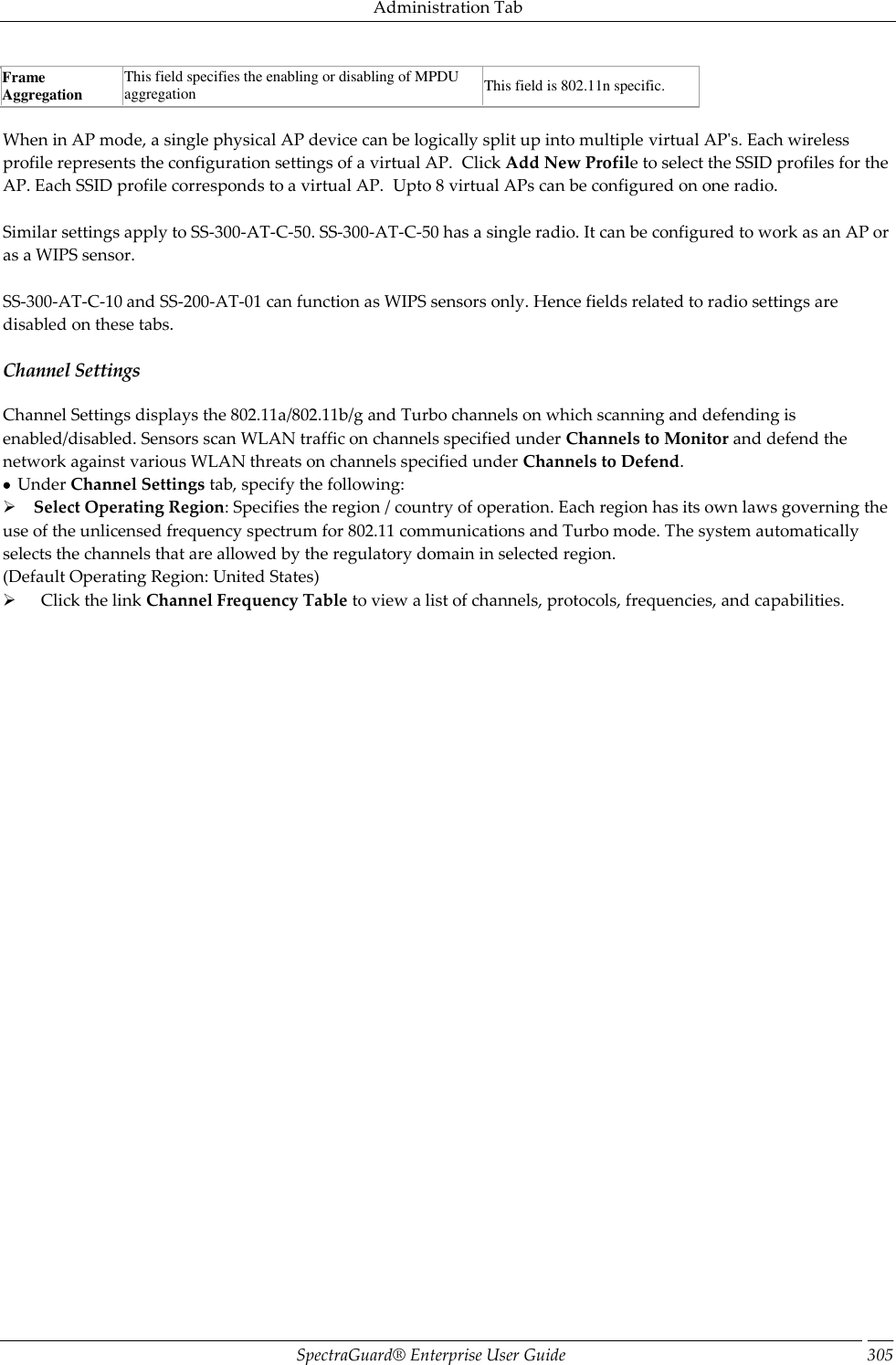 Administration Tab SpectraGuard®  Enterprise User Guide 305 Frame Aggregation This field specifies the enabling or disabling of MPDU aggregation This field is 802.11n specific.   When in AP mode, a single physical AP device can be logically split up into multiple virtual AP&apos;s. Each wireless profile represents the configuration settings of a virtual AP.  Click Add New Profile to select the SSID profiles for the AP. Each SSID profile corresponds to a virtual AP.  Upto 8 virtual APs can be configured on one radio.   Similar settings apply to SS-300-AT-C-50. SS-300-AT-C-50 has a single radio. It can be configured to work as an AP or as a WIPS sensor.   SS-300-AT-C-10 and SS-200-AT-01 can function as WIPS sensors only. Hence fields related to radio settings are disabled on these tabs. Channel Settings Channel Settings displays the 802.11a/802.11b/g and Turbo channels on which scanning and defending is enabled/disabled. Sensors scan WLAN traffic on channels specified under Channels to Monitor and defend the network against various WLAN threats on channels specified under Channels to Defend.   Under Channel Settings tab, specify the following:     Select Operating Region: Specifies the region / country of operation. Each region has its own laws governing the use of the unlicensed frequency spectrum for 802.11 communications and Turbo mode. The system automatically selects the channels that are allowed by the regulatory domain in selected region. (Default Operating Region: United States)        Click the link Channel Frequency Table to view a list of channels, protocols, frequencies, and capabilities. 