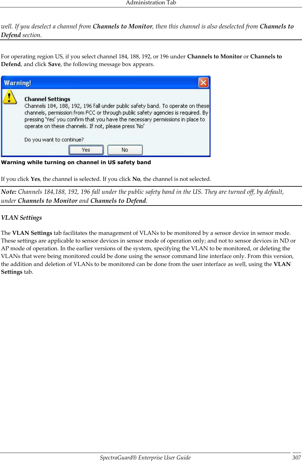 Administration Tab SpectraGuard®  Enterprise User Guide 307 well. If you deselect a channel from Channels to Monitor, then this channel is also deselected from Channels to Defend section.     For operating region US, if you select channel 184, 188, 192, or 196 under Channels to Monitor or Channels to Defend, and click Save, the following message box appears.    Warning while turning on channel in US safety band   If you click Yes, the channel is selected. If you click No, the channel is not selected. Note: Channels 184,188, 192, 196 fall under the public safety band in the US. They are turned off, by default, under Channels to Monitor and Channels to Defend. VLAN Settings The VLAN Settings tab facilitates the management of VLANs to be monitored by a sensor device in sensor mode. These settings are applicable to sensor devices in sensor mode of operation only; and not to sensor devices in ND or AP mode of operation. In the earlier versions of the system, specifying the VLAN to be monitored, or deleting the VLANs that were being monitored could be done using the sensor command line interface only. From this version, the addition and deletion of VLANs to be monitored can be done from the user interface as well, using the VLAN Settings tab. 