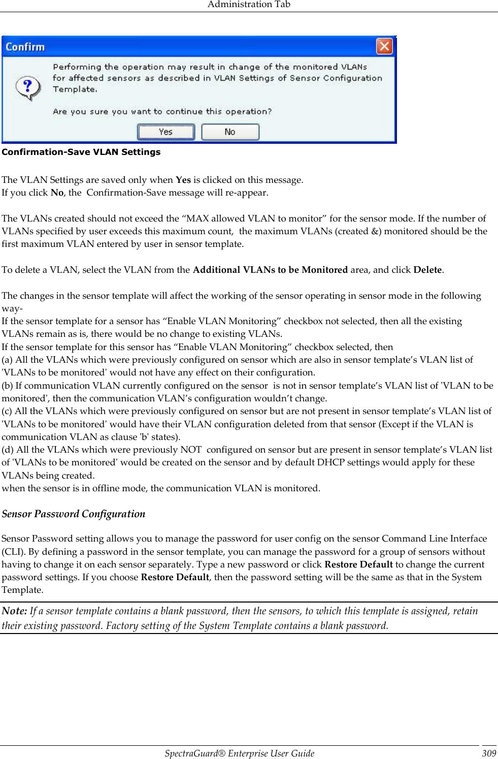 Administration Tab SpectraGuard®  Enterprise User Guide 309  Confirmation-Save VLAN Settings   The VLAN Settings are saved only when Yes is clicked on this message. If you click No, the  Confirmation-Save message will re-appear.   The VLANs created should not exceed the “MAX allowed VLAN to monitor” for the sensor mode. If the number of VLANs specified by user exceeds this maximum count,  the maximum VLANs (created &amp;) monitored should be the first maximum VLAN entered by user in sensor template.   To delete a VLAN, select the VLAN from the Additional VLANs to be Monitored area, and click Delete.   The changes in the sensor template will affect the working of the sensor operating in sensor mode in the following way- If the sensor template for a sensor has “Enable VLAN Monitoring” checkbox not selected, then all the existing VLANs remain as is, there would be no change to existing VLANs. If the sensor template for this sensor has “Enable VLAN Monitoring” checkbox selected, then (a) All the VLANs which were previously configured on sensor which are also in sensor template’s VLAN list of &apos;VLANs to be monitored&apos; would not have any effect on their configuration. (b) If communication VLAN currently configured on the sensor  is not in sensor template’s VLAN list of &apos;VLAN to be monitored&apos;, then the communication VLAN’s configuration wouldn’t change. (c) All the VLANs which were previously configured on sensor but are not present in sensor template’s VLAN list of &apos;VLANs to be monitored&apos; would have their VLAN configuration deleted from that sensor (Except if the VLAN is communication VLAN as clause &apos;b&apos; states). (d) All the VLANs which were previously NOT  configured on sensor but are present in sensor template’s VLAN list of &apos;VLANs to be monitored&apos; would be created on the sensor and by default DHCP settings would apply for these VLANs being created. when the sensor is in offline mode, the communication VLAN is monitored. Sensor Password Configuration Sensor Password setting allows you to manage the password for user config on the sensor Command Line Interface (CLI). By defining a password in the sensor template, you can manage the password for a group of sensors without having to change it on each sensor separately. Type a new password or click Restore Default to change the current password settings. If you choose Restore Default, then the password setting will be the same as that in the System Template. Note: If a sensor template contains a blank password, then the sensors, to which this template is assigned, retain their existing password. Factory setting of the System Template contains a blank password.   