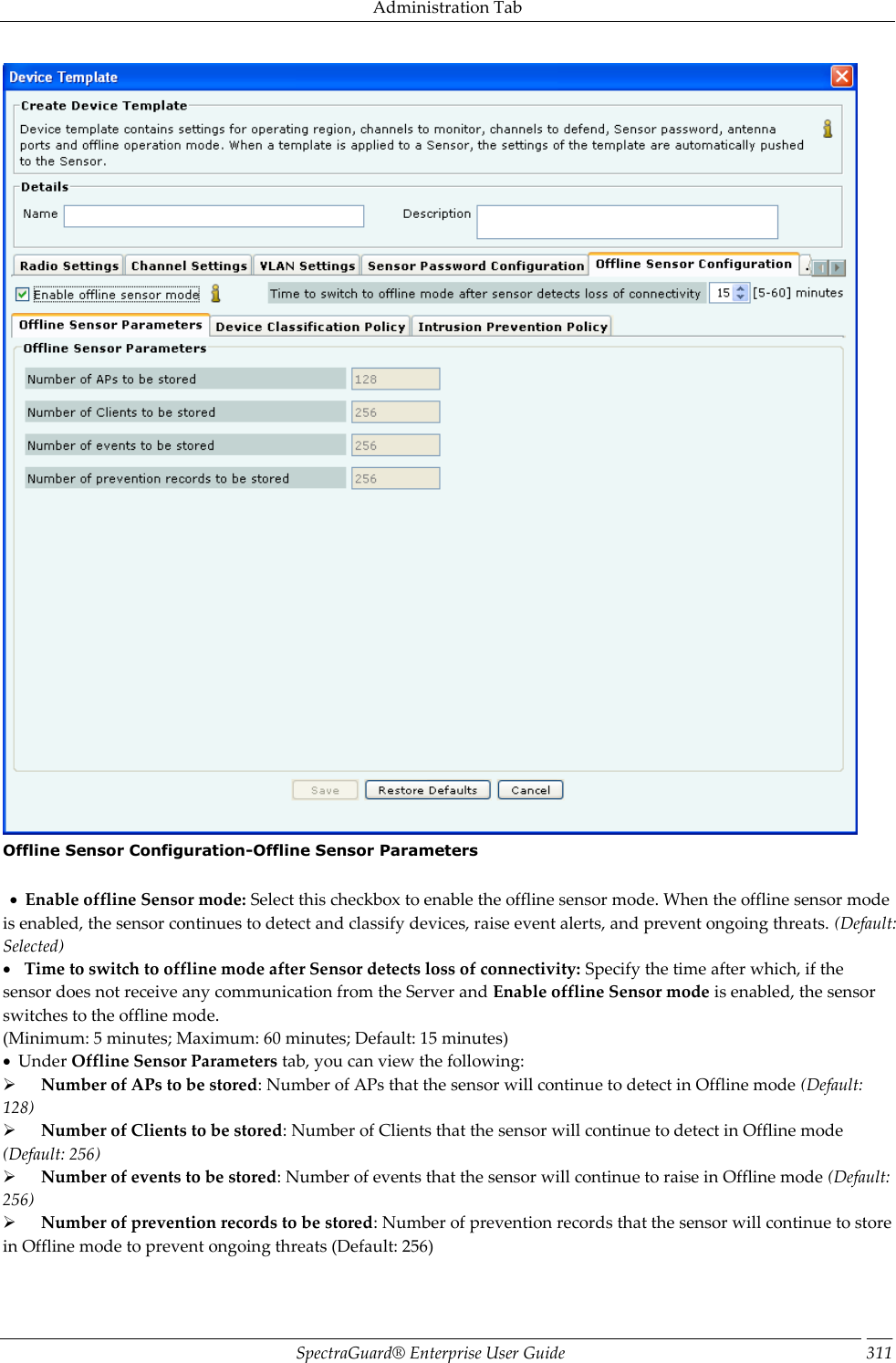 Administration Tab SpectraGuard®  Enterprise User Guide 311  Offline Sensor Configuration-Offline Sensor Parameters       Enable offline Sensor mode: Select this checkbox to enable the offline sensor mode. When the offline sensor mode is enabled, the sensor continues to detect and classify devices, raise event alerts, and prevent ongoing threats. (Default: Selected)     Time to switch to offline mode after Sensor detects loss of connectivity: Specify the time after which, if the sensor does not receive any communication from the Server and Enable offline Sensor mode is enabled, the sensor switches to the offline mode. (Minimum: 5 minutes; Maximum: 60 minutes; Default: 15 minutes)   Under Offline Sensor Parameters tab, you can view the following:        Number of APs to be stored: Number of APs that the sensor will continue to detect in Offline mode (Default: 128)        Number of Clients to be stored: Number of Clients that the sensor will continue to detect in Offline mode (Default: 256)        Number of events to be stored: Number of events that the sensor will continue to raise in Offline mode (Default: 256)        Number of prevention records to be stored: Number of prevention records that the sensor will continue to store in Offline mode to prevent ongoing threats (Default: 256) 