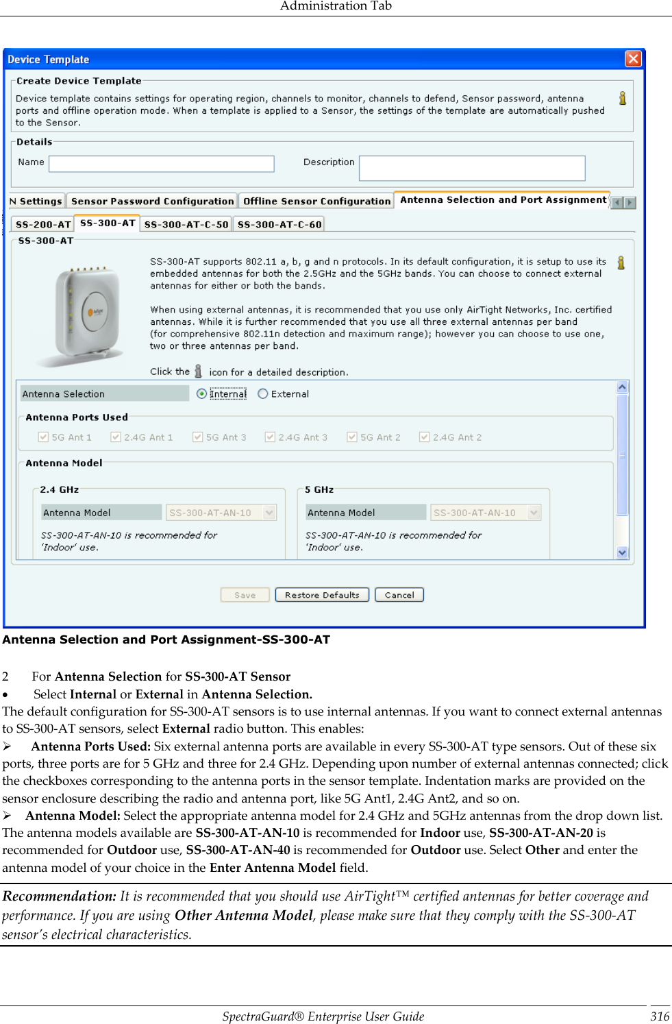 Administration Tab SpectraGuard®  Enterprise User Guide 316  Antenna Selection and Port Assignment-SS-300-AT   2         For Antenna Selection for SS-300-AT Sensor           Select Internal or External in Antenna Selection. The default configuration for SS-300-AT sensors is to use internal antennas. If you want to connect external antennas to SS-300-AT sensors, select External radio button. This enables:        Antenna Ports Used: Six external antenna ports are available in every SS-300-AT type sensors. Out of these six ports, three ports are for 5 GHz and three for 2.4 GHz. Depending upon number of external antennas connected; click the checkboxes corresponding to the antenna ports in the sensor template. Indentation marks are provided on the sensor enclosure describing the radio and antenna port, like 5G Ant1, 2.4G Ant2, and so on.      Antenna Model: Select the appropriate antenna model for 2.4 GHz and 5GHz antennas from the drop down list. The antenna models available are SS-300-AT-AN-10 is recommended for Indoor use, SS-300-AT-AN-20 is recommended for Outdoor use, SS-300-AT-AN-40 is recommended for Outdoor use. Select Other and enter the antenna model of your choice in the Enter Antenna Model field. Recommendation: It is recommended that you should use AirTight™ certified antennas for better coverage and performance. If you are using Other Antenna Model, please make sure that they comply with the SS-300-AT sensor’s electrical characteristics.   