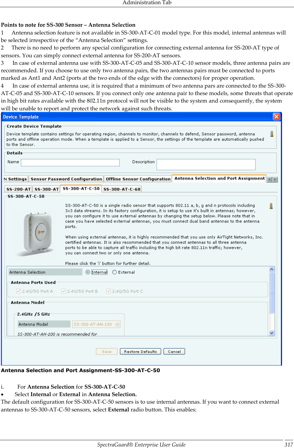 Administration Tab SpectraGuard®  Enterprise User Guide 317 Points to note for SS-300 Sensor – Antenna Selection 1       Antenna selection feature is not available in SS-300-AT-C-01 model type. For this model, internal antennas will be selected irrespective of the “Antenna Selection” settings. 2       There is no need to perform any special configuration for connecting external antenna for SS-200-AT type of sensors. You can simply connect external antenna for SS-200-AT sensors. 3        In case of external antenna use with SS-300-AT-C-05 and SS-300-AT-C-10 sensor models, three antenna pairs are recommended. If you choose to use only two antenna pairs, the two antennas pairs must be connected to ports marked as Ant1 and Ant2 (ports at the two ends of the edge with the connectors) for proper operation. 4        In case of external antenna use, it is required that a minimum of two antenna pars are connected to the SS-300-AT-C-05 and SS-300-AT-C-10 sensors. If you connect only one antenna pair to these models, some threats that operate in high bit rates available with the 802.11n protocol will not be visible to the system and consequently, the system will be unable to report and protect the network against such threats.  Antenna Selection and Port Assignment-SS-300-AT-C-50   i.            For Antenna Selection for SS-300-AT-C-50           Select Internal or External in Antenna Selection. The default configuration for SS-300-AT-C-50 sensors is to use internal antennas. If you want to connect external antennas to SS-300-AT-C-50 sensors, select External radio button. This enables: 