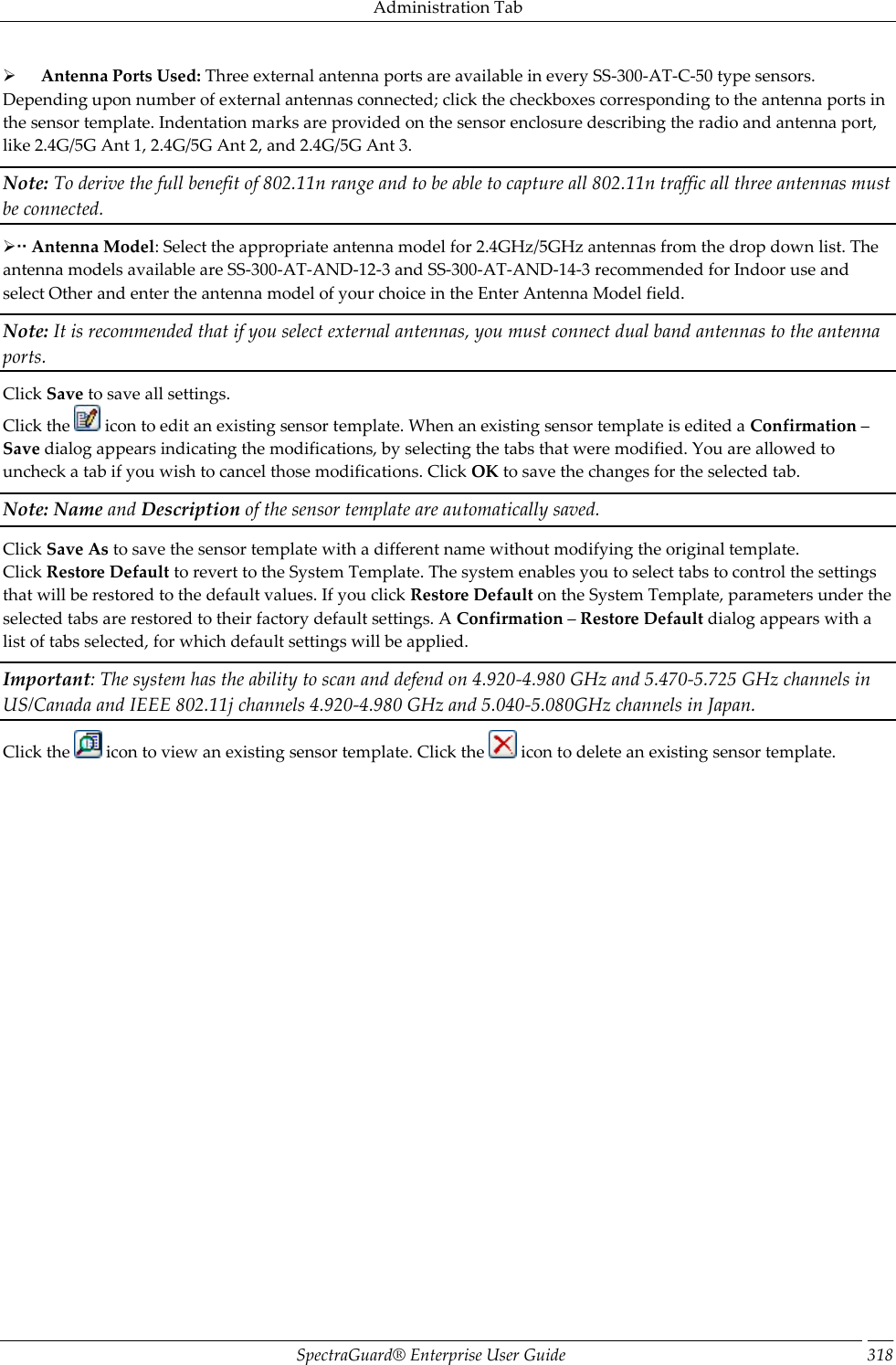 Administration Tab SpectraGuard®  Enterprise User Guide 318        Antenna Ports Used: Three external antenna ports are available in every SS-300-AT-C-50 type sensors. Depending upon number of external antennas connected; click the checkboxes corresponding to the antenna ports in the sensor template. Indentation marks are provided on the sensor enclosure describing the radio and antenna port, like 2.4G/5G Ant 1, 2.4G/5G Ant 2, and 2.4G/5G Ant 3. Note: To derive the full benefit of 802.11n range and to be able to capture all 802.11n traffic all three antennas must be connected.  Antenna Model: Select the appropriate antenna model for 2.4GHz/5GHz antennas from the drop down list. The antenna models available are SS-300-AT-AND-12-3 and SS-300-AT-AND-14-3 recommended for Indoor use and select Other and enter the antenna model of your choice in the Enter Antenna Model field. Note: It is recommended that if you select external antennas, you must connect dual band antennas to the antenna ports. Click Save to save all settings. Click the   icon to edit an existing sensor template. When an existing sensor template is edited a Confirmation – Save dialog appears indicating the modifications, by selecting the tabs that were modified. You are allowed to uncheck a tab if you wish to cancel those modifications. Click OK to save the changes for the selected tab. Note: Name and Description of the sensor template are automatically saved. Click Save As to save the sensor template with a different name without modifying the original template. Click Restore Default to revert to the System Template. The system enables you to select tabs to control the settings that will be restored to the default values. If you click Restore Default on the System Template, parameters under the selected tabs are restored to their factory default settings. A Confirmation – Restore Default dialog appears with a list of tabs selected, for which default settings will be applied. Important: The system has the ability to scan and defend on 4.920-4.980 GHz and 5.470-5.725 GHz channels in US/Canada and IEEE 802.11j channels 4.920-4.980 GHz and 5.040-5.080GHz channels in Japan. Click the   icon to view an existing sensor template. Click the   icon to delete an existing sensor template.   