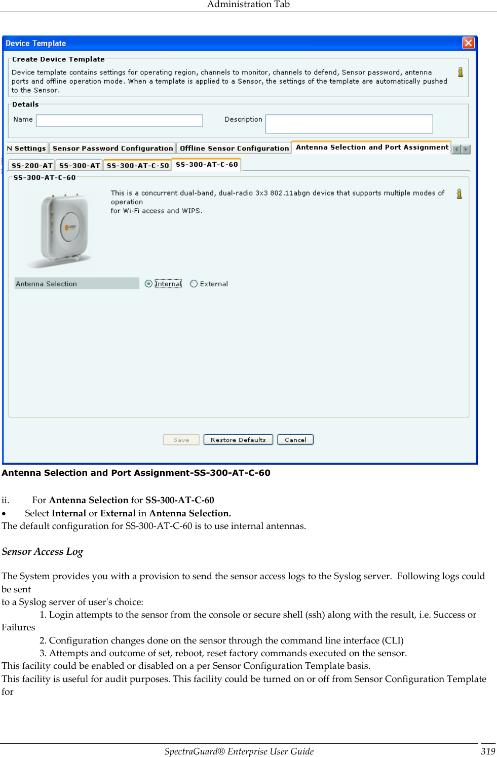 Administration Tab SpectraGuard®  Enterprise User Guide 319  Antenna Selection and Port Assignment-SS-300-AT-C-60   ii.            For Antenna Selection for SS-300-AT-C-60           Select Internal or External in Antenna Selection. The default configuration for SS-300-AT-C-60 is to use internal antennas. Sensor Access Log The System provides you with a provision to send the sensor access logs to the Syslog server.  Following logs could be sent to a Syslog server of user&apos;s choice:                 1. Login attempts to the sensor from the console or secure shell (ssh) along with the result, i.e. Success or Failures                 2. Configuration changes done on the sensor through the command line interface (CLI)                 3. Attempts and outcome of set, reboot, reset factory commands executed on the sensor. This facility could be enabled or disabled on a per Sensor Configuration Template basis. This facility is useful for audit purposes. This facility could be turned on or off from Sensor Configuration Template for 