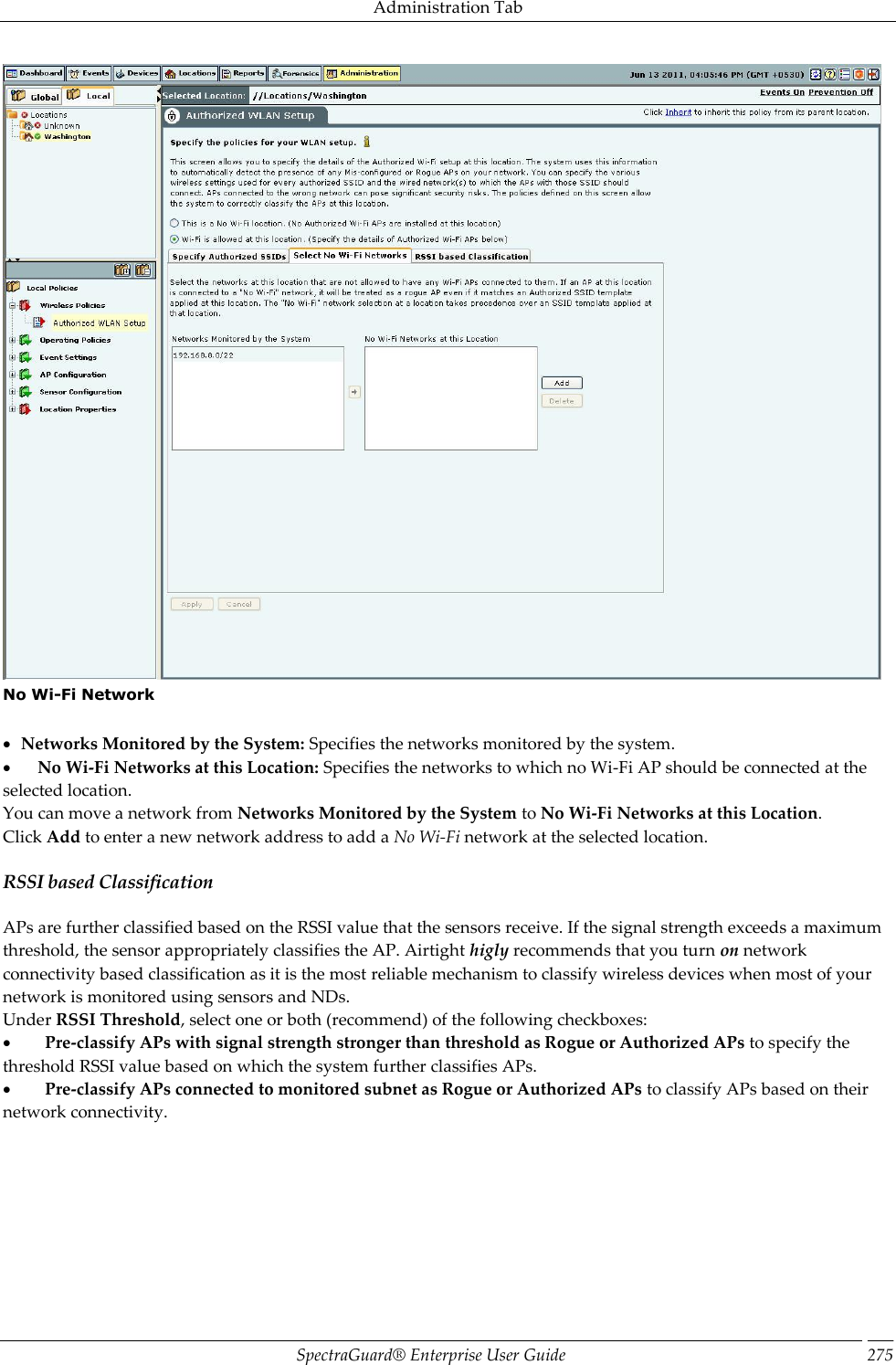 Administration Tab SpectraGuard®  Enterprise User Guide 275  No Wi-Fi Network      Networks Monitored by the System: Specifies the networks monitored by the system.         No Wi-Fi Networks at this Location: Specifies the networks to which no Wi-Fi AP should be connected at the selected location. You can move a network from Networks Monitored by the System to No Wi-Fi Networks at this Location. Click Add to enter a new network address to add a No Wi-Fi network at the selected location. RSSI based Classification APs are further classified based on the RSSI value that the sensors receive. If the signal strength exceeds a maximum threshold, the sensor appropriately classifies the AP. Airtight higly recommends that you turn on network connectivity based classification as it is the most reliable mechanism to classify wireless devices when most of your network is monitored using sensors and NDs. Under RSSI Threshold, select one or both (recommend) of the following checkboxes:           Pre-classify APs with signal strength stronger than threshold as Rogue or Authorized APs to specify the threshold RSSI value based on which the system further classifies APs.           Pre-classify APs connected to monitored subnet as Rogue or Authorized APs to classify APs based on their network connectivity. 