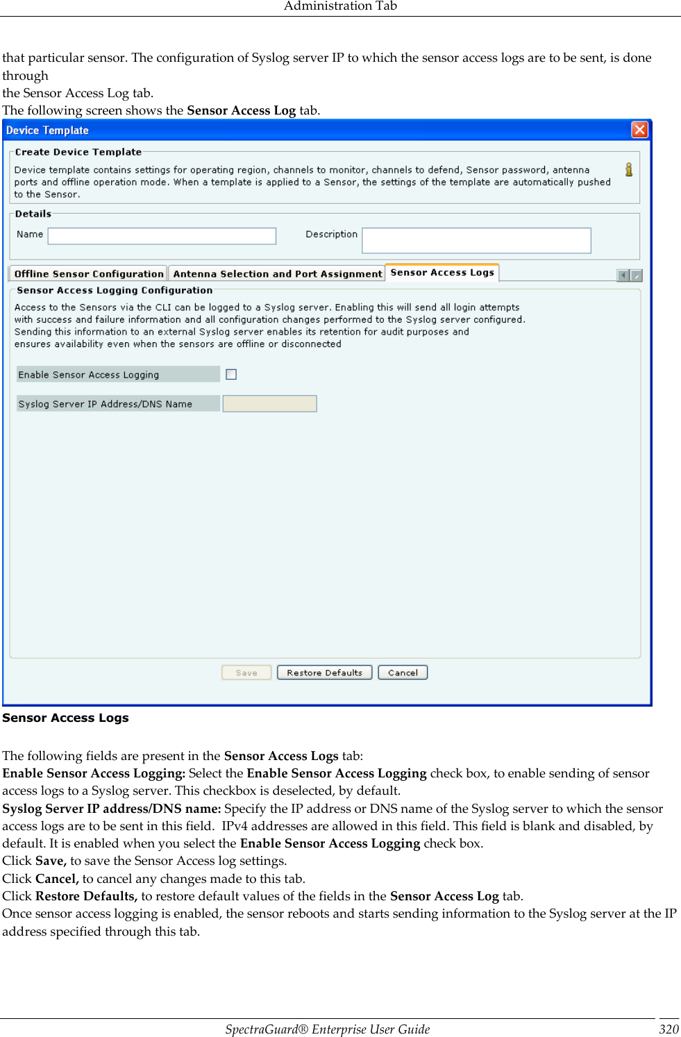 Administration Tab SpectraGuard®  Enterprise User Guide 320 that particular sensor. The configuration of Syslog server IP to which the sensor access logs are to be sent, is done through the Sensor Access Log tab.  The following screen shows the Sensor Access Log tab.  Sensor Access Logs   The following fields are present in the Sensor Access Logs tab: Enable Sensor Access Logging: Select the Enable Sensor Access Logging check box, to enable sending of sensor access logs to a Syslog server. This checkbox is deselected, by default. Syslog Server IP address/DNS name: Specify the IP address or DNS name of the Syslog server to which the sensor access logs are to be sent in this field.  IPv4 addresses are allowed in this field. This field is blank and disabled, by default. It is enabled when you select the Enable Sensor Access Logging check box. Click Save, to save the Sensor Access log settings. Click Cancel, to cancel any changes made to this tab. Click Restore Defaults, to restore default values of the fields in the Sensor Access Log tab. Once sensor access logging is enabled, the sensor reboots and starts sending information to the Syslog server at the IP address specified through this tab. 