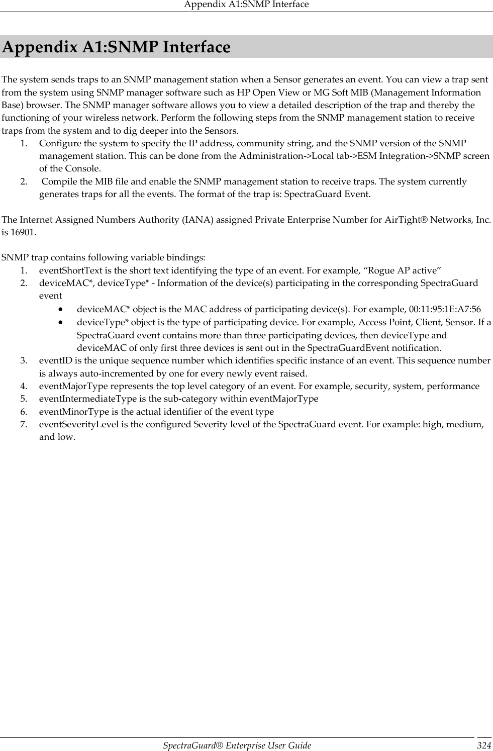 Appendix A1:SNMP Interface SpectraGuard®  Enterprise User Guide 324 Appendix A1:SNMP Interface The system sends traps to an SNMP management station when a Sensor generates an event. You can view a trap sent from the system using SNMP manager software such as HP Open View or MG Soft MIB (Management Information Base) browser. The SNMP manager software allows you to view a detailed description of the trap and thereby the functioning of your wireless network. Perform the following steps from the SNMP management station to receive traps from the system and to dig deeper into the Sensors. 1. Configure the system to specify the IP address, community string, and the SNMP version of the SNMP management station. This can be done from the Administration-&gt;Local tab-&gt;ESM Integration-&gt;SNMP screen of the Console. 2.  Compile the MIB file and enable the SNMP management station to receive traps. The system currently generates traps for all the events. The format of the trap is: SpectraGuard Event.   The Internet Assigned Numbers Authority (IANA) assigned Private Enterprise Number for AirTight®  Networks, Inc. is 16901.   SNMP trap contains following variable bindings: 1. eventShortText is the short text identifying the type of an event. For example, “Rogue AP active” 2. deviceMAC*, deviceType* - Information of the device(s) participating in the corresponding SpectraGuard event  deviceMAC* object is the MAC address of participating device(s). For example, 00:11:95:1E:A7:56  deviceType* object is the type of participating device. For example, Access Point, Client, Sensor. If a SpectraGuard event contains more than three participating devices, then deviceType and deviceMAC of only first three devices is sent out in the SpectraGuardEvent notification. 3. eventID is the unique sequence number which identifies specific instance of an event. This sequence number is always auto-incremented by one for every newly event raised. 4. eventMajorType represents the top level category of an event. For example, security, system, performance 5. eventIntermediateType is the sub-category within eventMajorType 6. eventMinorType is the actual identifier of the event type 7. eventSeverityLevel is the configured Severity level of the SpectraGuard event. For example: high, medium, and low. 