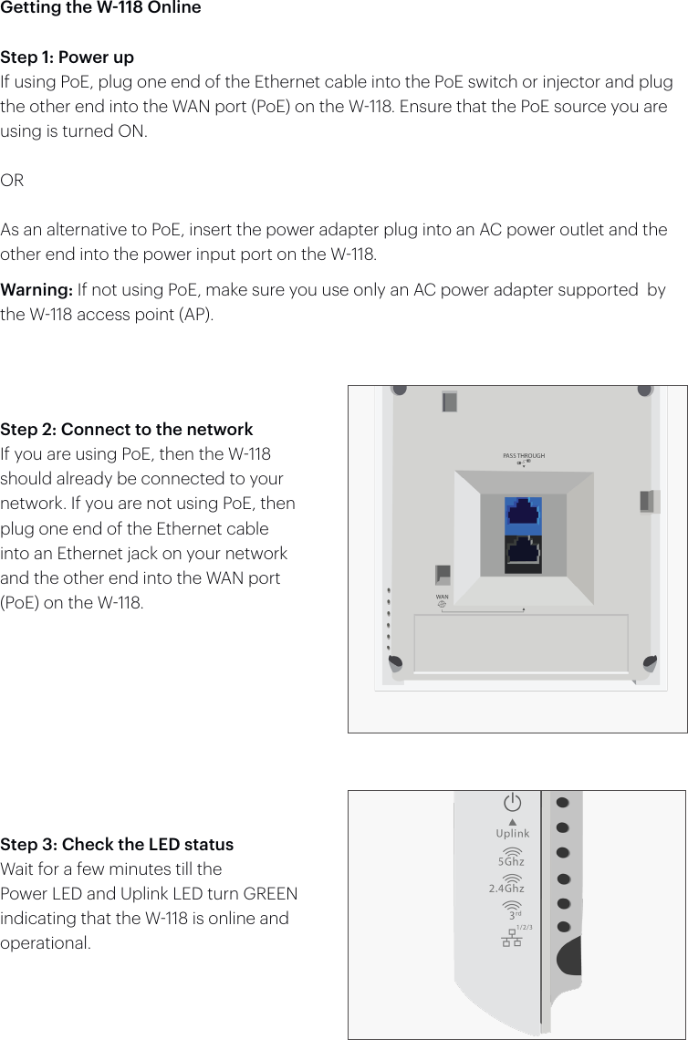 Getting the W-118 OnlineStep 1: Power upIf using PoE, plug one end of the Ethernet cable into the PoE switch or injector and plug the other end into the WAN port (PoE) on the W118. Ensure that the PoE source you are using is turned ON.ORAs an alternative to PoE, insert the power adapter plug into an AC power outlet and the other end into the power input port on the W118.Warning: If not using PoE, make sure you use only an AC power adapter supported  by the W118 access point (AP).Step 2: Connect to the networkIf you are using PoE, then the W118 should already be connected to your network. If you are not using PoE, then plug one end of the Ethernet cable into an Ethernet jack on your network and the other end into the WAN port (PoE) on the W118.Step 3: Check the LED statusWait for a few minutes till thePower LED and Uplink LED turn GREEN indicating that the W118 is online and operational.