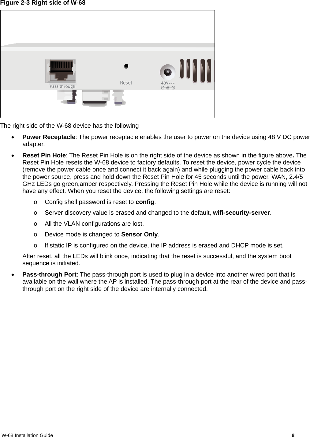 W-68 Installation Guide     8 Figure 2-3 Right side of W-68  The right side of the W-68 device has the following  Power Receptacle: The power receptacle enables the user to power on the device using 48 V DC power adapter.   Reset Pin Hole: The Reset Pin Hole is on the right side of the device as shown in the figure above. The Reset Pin Hole resets the W-68 device to factory defaults. To reset the device, power cycle the device (remove the power cable once and connect it back again) and while plugging the power cable back into the power source, press and hold down the Reset Pin Hole for 45 seconds until the power, WAN, 2.4/5 GHz LEDs go green,amber respectively. Pressing the Reset Pin Hole while the device is running will not have any effect. When you reset the device, the following settings are reset: o  Config shell password is reset to config. o  Server discovery value is erased and changed to the default, wifi-security-server. o  All the VLAN configurations are lost. o  Device mode is changed to Sensor Only. o  If static IP is configured on the device, the IP address is erased and DHCP mode is set. After reset, all the LEDs will blink once, indicating that the reset is successful, and the system boot sequence is initiated.   Pass-through Port: The pass-through port is used to plug in a device into another wired port that is available on the wall where the AP is installed. The pass-through port at the rear of the device and pass-through port on the right side of the device are internally connected. 