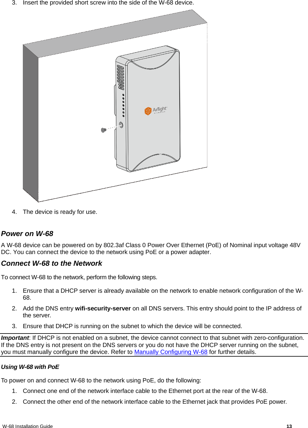 W-68 Installation Guide     13 3.  Insert the provided short screw into the side of the W-68 device.   4.  The device is ready for use.  Power on W-68 A W-68 device can be powered on by 802.3af Class 0 Power Over Ethernet (PoE) of Nominal input voltage 48V DC. You can connect the device to the network using PoE or a power adapter. Connect W-68 to the Network To connect W-68 to the network, perform the following steps. 1.  Ensure that a DHCP server is already available on the network to enable network configuration of the W-68. 2. Add the DNS entry wifi-security-server on all DNS servers. This entry should point to the IP address of the server.  3.  Ensure that DHCP is running on the subnet to which the device will be connected. Important: If DHCP is not enabled on a subnet, the device cannot connect to that subnet with zero-configuration. If the DNS entry is not present on the DNS servers or you do not have the DHCP server running on the subnet, you must manually configure the device. Refer to Manually Configuring W-68 for further details. Using W-68 with PoE To power on and connect W-68 to the network using PoE, do the following: 1.  Connect one end of the network interface cable to the Ethernet port at the rear of the W-68. 2.  Connect the other end of the network interface cable to the Ethernet jack that provides PoE power. 