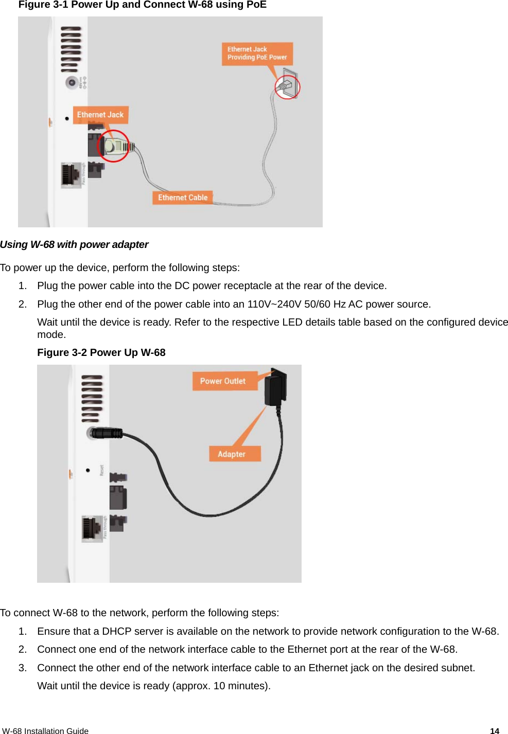 W-68 Installation Guide     14 Figure 3-1 Power Up and Connect W-68 using PoE  Using W-68 with power adapter To power up the device, perform the following steps: 1.  Plug the power cable into the DC power receptacle at the rear of the device. 2.  Plug the other end of the power cable into an 110V~240V 50/60 Hz AC power source. Wait until the device is ready. Refer to the respective LED details table based on the configured device mode. Figure 3-2 Power Up W-68   To connect W-68 to the network, perform the following steps: 1.  Ensure that a DHCP server is available on the network to provide network configuration to the W-68. 2.  Connect one end of the network interface cable to the Ethernet port at the rear of the W-68. 3.  Connect the other end of the network interface cable to an Ethernet jack on the desired subnet. Wait until the device is ready (approx. 10 minutes).  