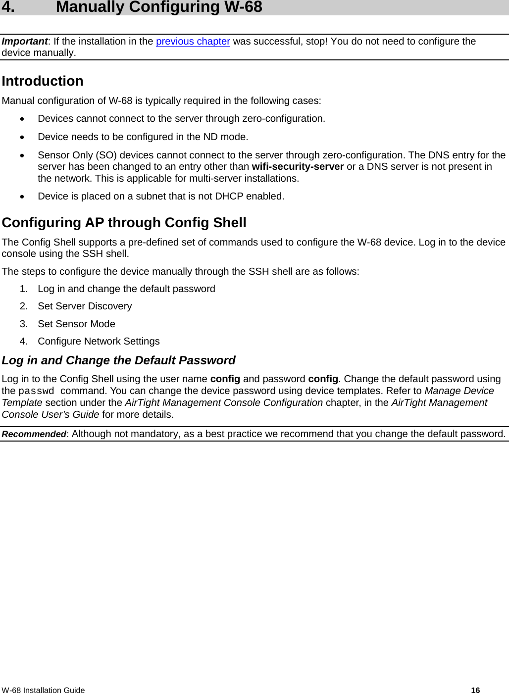  W-68 Installation Guide     16  4. Manually Configuring W-68 Important: If the installation in the previous chapter was successful, stop! You do not need to configure the device manually. Introduction Manual configuration of W-68 is typically required in the following cases:   Devices cannot connect to the server through zero-configuration.   Device needs to be configured in the ND mode.   Sensor Only (SO) devices cannot connect to the server through zero-configuration. The DNS entry for the server has been changed to an entry other than wifi-security-server or a DNS server is not present in the network. This is applicable for multi-server installations.   Device is placed on a subnet that is not DHCP enabled. Configuring AP through Config Shell The Config Shell supports a pre-defined set of commands used to configure the W-68 device. Log in to the device console using the SSH shell. The steps to configure the device manually through the SSH shell are as follows: 1.  Log in and change the default password 2. Set Server Discovery 3. Set Sensor Mode 4. Configure Network Settings Log in and Change the Default Password Log in to the Config Shell using the user name config and password config. Change the default password using the passwd command. You can change the device password using device templates. Refer to Manage Device Template section under the AirTight Management Console Configuration chapter, in the AirTight Management Console User’s Guide for more details. Recommended: Although not mandatory, as a best practice we recommend that you change the default password. 