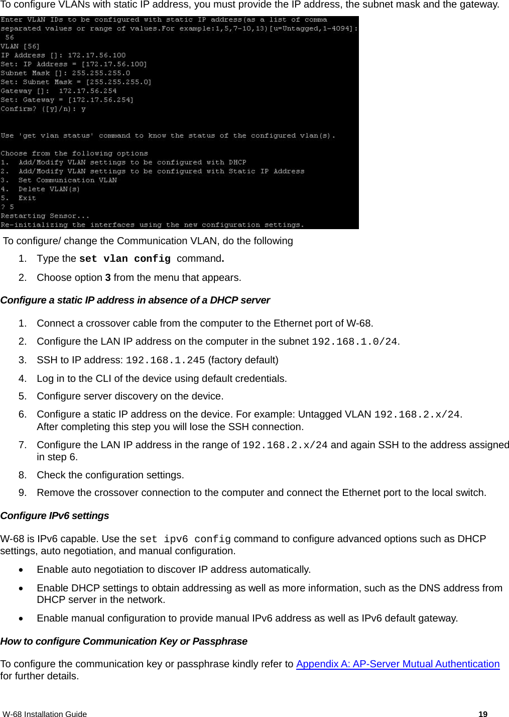 W-68 Installation Guide     19 To configure VLANs with static IP address, you must provide the IP address, the subnet mask and the gateway.    To configure/ change the Communication VLAN, do the following 1. Type the set vlan config command. 2. Choose option 3 from the menu that appears. Configure a static IP address in absence of a DHCP server 1.  Connect a crossover cable from the computer to the Ethernet port of W-68. 2.  Configure the LAN IP address on the computer in the subnet 192.168.1.0/24. 3. SSH to IP address: 192.168.1.245 (factory default) 4.  Log in to the CLI of the device using default credentials. 5.  Configure server discovery on the device. 6.  Configure a static IP address on the device. For example: Untagged VLAN 192.168.2.x/24. After completing this step you will lose the SSH connection. 7.  Configure the LAN IP address in the range of 192.168.2.x/24 and again SSH to the address assigned in step 6. 8.  Check the configuration settings. 9.  Remove the crossover connection to the computer and connect the Ethernet port to the local switch. Configure IPv6 settings W-68 is IPv6 capable. Use the set ipv6 config command to configure advanced options such as DHCP settings, auto negotiation, and manual configuration.    Enable auto negotiation to discover IP address automatically.   Enable DHCP settings to obtain addressing as well as more information, such as the DNS address from DHCP server in the network.   Enable manual configuration to provide manual IPv6 address as well as IPv6 default gateway. How to configure Communication Key or Passphrase To configure the communication key or passphrase kindly refer to Appendix A: AP-Server Mutual Authentication for further details. 