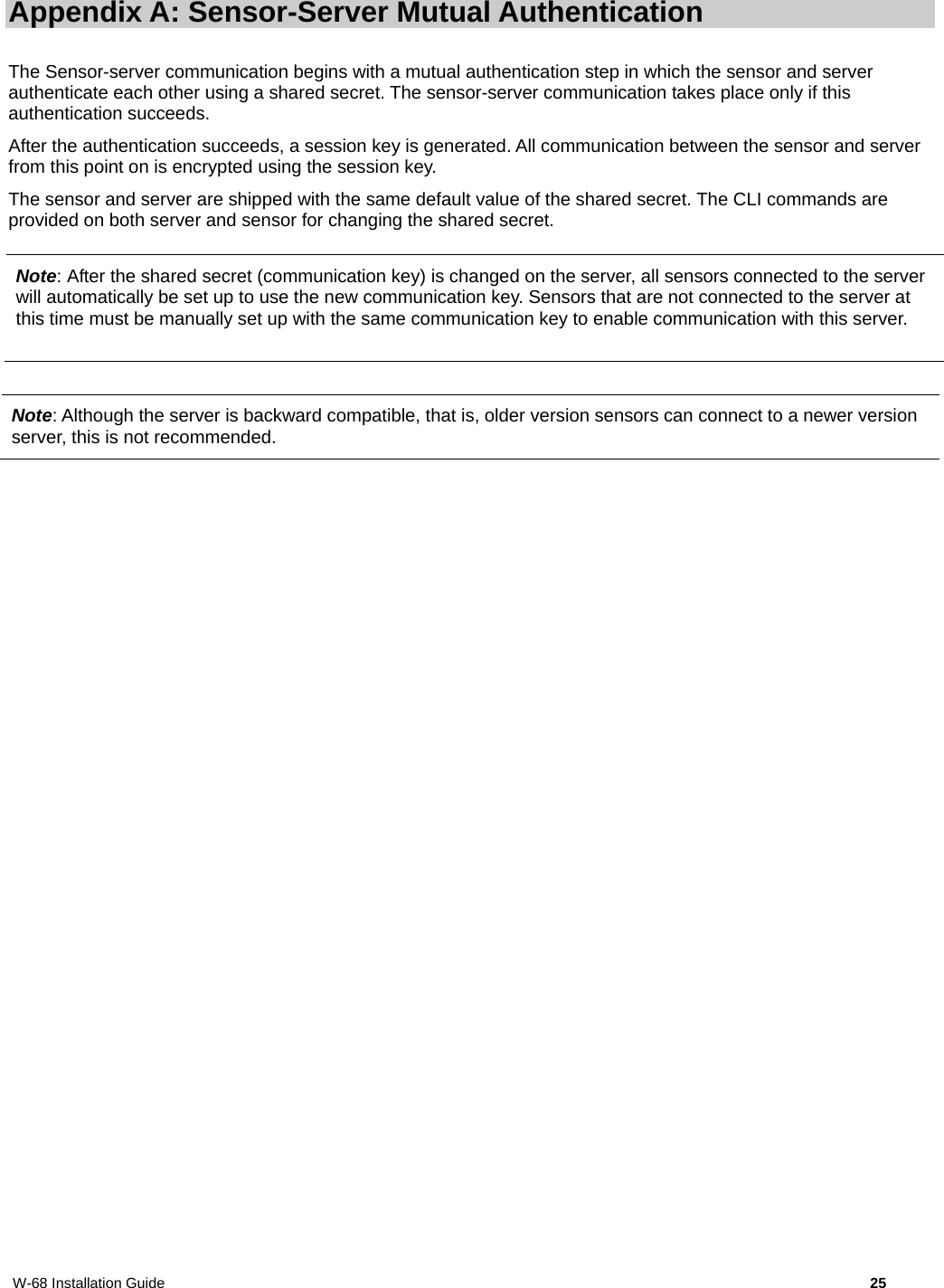 W-68 Installation Guide     25 Appendix A: Sensor-Server Mutual Authentication The Sensor-server communication begins with a mutual authentication step in which the sensor and server authenticate each other using a shared secret. The sensor-server communication takes place only if this authentication succeeds. After the authentication succeeds, a session key is generated. All communication between the sensor and server from this point on is encrypted using the session key.  The sensor and server are shipped with the same default value of the shared secret. The CLI commands are provided on both server and sensor for changing the shared secret.  Note: Although the server is backward compatible, that is, older version sensors can connect to a newer version server, this is not recommended.  Note: After the shared secret (communication key) is changed on the server, all sensors connected to the server will automatically be set up to use the new communication key. Sensors that are not connected to the server at this time must be manually set up with the same communication key to enable communication with this server. 