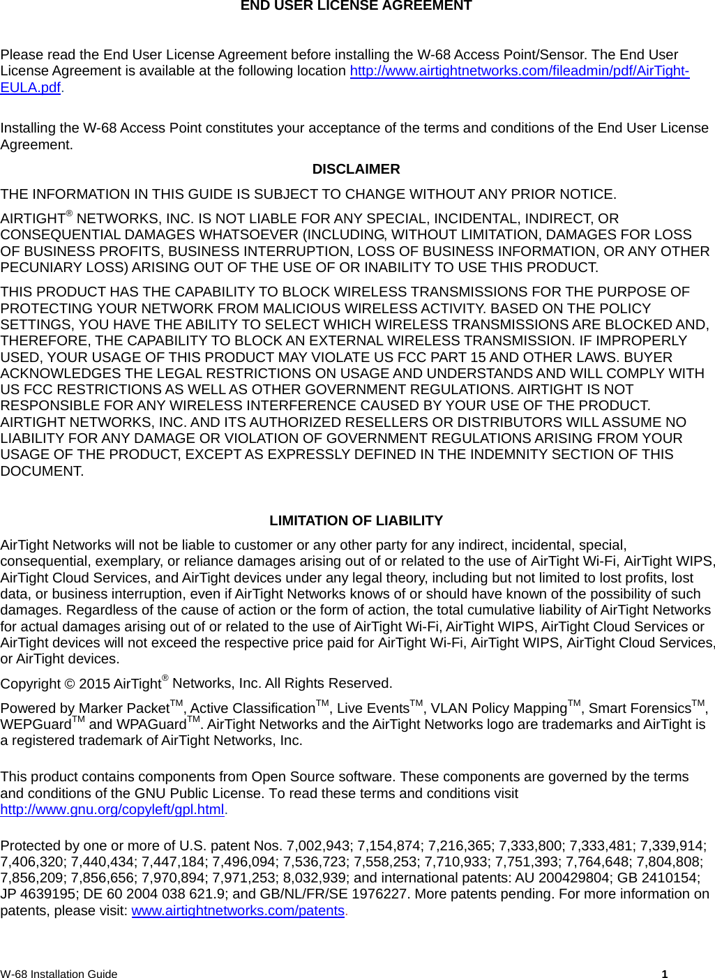  W-68 Installation Guide     1 END USER LICENSE AGREEMENT  Please read the End User License Agreement before installing the W-68 Access Point/Sensor. The End User License Agreement is available at the following location http://www.airtightnetworks.com/fileadmin/pdf/AirTight-EULA.pdf.  Installing the W-68 Access Point constitutes your acceptance of the terms and conditions of the End User License Agreement.  DISCLAIMER THE INFORMATION IN THIS GUIDE IS SUBJECT TO CHANGE WITHOUT ANY PRIOR NOTICE. AIRTIGHT® NETWORKS, INC. IS NOT LIABLE FOR ANY SPECIAL, INCIDENTAL, INDIRECT, OR CONSEQUENTIAL DAMAGES WHATSOEVER (INCLUDING, WITHOUT LIMITATION, DAMAGES FOR LOSS OF BUSINESS PROFITS, BUSINESS INTERRUPTION, LOSS OF BUSINESS INFORMATION, OR ANY OTHER PECUNIARY LOSS) ARISING OUT OF THE USE OF OR INABILITY TO USE THIS PRODUCT. THIS PRODUCT HAS THE CAPABILITY TO BLOCK WIRELESS TRANSMISSIONS FOR THE PURPOSE OF PROTECTING YOUR NETWORK FROM MALICIOUS WIRELESS ACTIVITY. BASED ON THE POLICY SETTINGS, YOU HAVE THE ABILITY TO SELECT WHICH WIRELESS TRANSMISSIONS ARE BLOCKED AND, THEREFORE, THE CAPABILITY TO BLOCK AN EXTERNAL WIRELESS TRANSMISSION. IF IMPROPERLY USED, YOUR USAGE OF THIS PRODUCT MAY VIOLATE US FCC PART 15 AND OTHER LAWS. BUYER ACKNOWLEDGES THE LEGAL RESTRICTIONS ON USAGE AND UNDERSTANDS AND WILL COMPLY WITH US FCC RESTRICTIONS AS WELL AS OTHER GOVERNMENT REGULATIONS. AIRTIGHT IS NOT RESPONSIBLE FOR ANY WIRELESS INTERFERENCE CAUSED BY YOUR USE OF THE PRODUCT. AIRTIGHT NETWORKS, INC. AND ITS AUTHORIZED RESELLERS OR DISTRIBUTORS WILL ASSUME NO LIABILITY FOR ANY DAMAGE OR VIOLATION OF GOVERNMENT REGULATIONS ARISING FROM YOUR USAGE OF THE PRODUCT, EXCEPT AS EXPRESSLY DEFINED IN THE INDEMNITY SECTION OF THIS DOCUMENT.  LIMITATION OF LIABILITY AirTight Networks will not be liable to customer or any other party for any indirect, incidental, special, consequential, exemplary, or reliance damages arising out of or related to the use of AirTight Wi-Fi, AirTight WIPS, AirTight Cloud Services, and AirTight devices under any legal theory, including but not limited to lost profits, lost data, or business interruption, even if AirTight Networks knows of or should have known of the possibility of such damages. Regardless of the cause of action or the form of action, the total cumulative liability of AirTight Networks for actual damages arising out of or related to the use of AirTight Wi-Fi, AirTight WIPS, AirTight Cloud Services or AirTight devices will not exceed the respective price paid for AirTight Wi-Fi, AirTight WIPS, AirTight Cloud Services, or AirTight devices. Copyright © 2015 AirTight® Networks, Inc. All Rights Reserved. Powered by Marker PacketTM, Active ClassificationTM, Live EventsTM, VLAN Policy MappingTM, Smart ForensicsTM, WEPGuardTM and WPAGuardTM. AirTight Networks and the AirTight Networks logo are trademarks and AirTight is a registered trademark of AirTight Networks, Inc. This product contains components from Open Source software. These components are governed by the terms and conditions of the GNU Public License. To read these terms and conditions visit http://www.gnu.org/copyleft/gpl.html. Protected by one or more of U.S. patent Nos. 7,002,943; 7,154,874; 7,216,365; 7,333,800; 7,333,481; 7,339,914; 7,406,320; 7,440,434; 7,447,184; 7,496,094; 7,536,723; 7,558,253; 7,710,933; 7,751,393; 7,764,648; 7,804,808; 7,856,209; 7,856,656; 7,970,894; 7,971,253; 8,032,939; and international patents: AU 200429804; GB 2410154; JP 4639195; DE 60 2004 038 621.9; and GB/NL/FR/SE 1976227. More patents pending. For more information on patents, please visit: www.airtightnetworks.com/patents. 