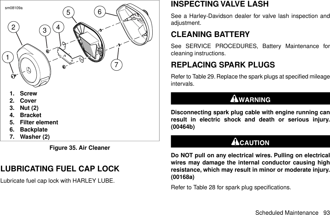 1237456sm08109a1. Screw2. Cover3. Nut (2)4. Bracket5. Filter element6. Backplate7. Washer (2)Figure 35. Air CleanerLUBRICATING FUEL CAP LOCKLubricate fuel cap lock with HARLEY LUBE.INSPECTING VALVE LASHSee a Harley-Davidson dealer for valve lash inspection andadjustment.CLEANING BATTERYSee SERVICE PROCEDURES, Battery Maintenance forcleaning instructions.REPLACING SPARK PLUGSRefer to Table 29. Replace the spark plugs at specified mileageintervals.Disconnecting spark plug cable with engine running canresult in electric shock and death or serious injury.(00464b)Do NOT pull on any electrical wires. Pulling on electricalwires may damage the internal conductor causing highresistance, which may result in minor or moderate injury.(00168a)Refer to Table 28 for spark plug specifications.Scheduled Maintenance 93